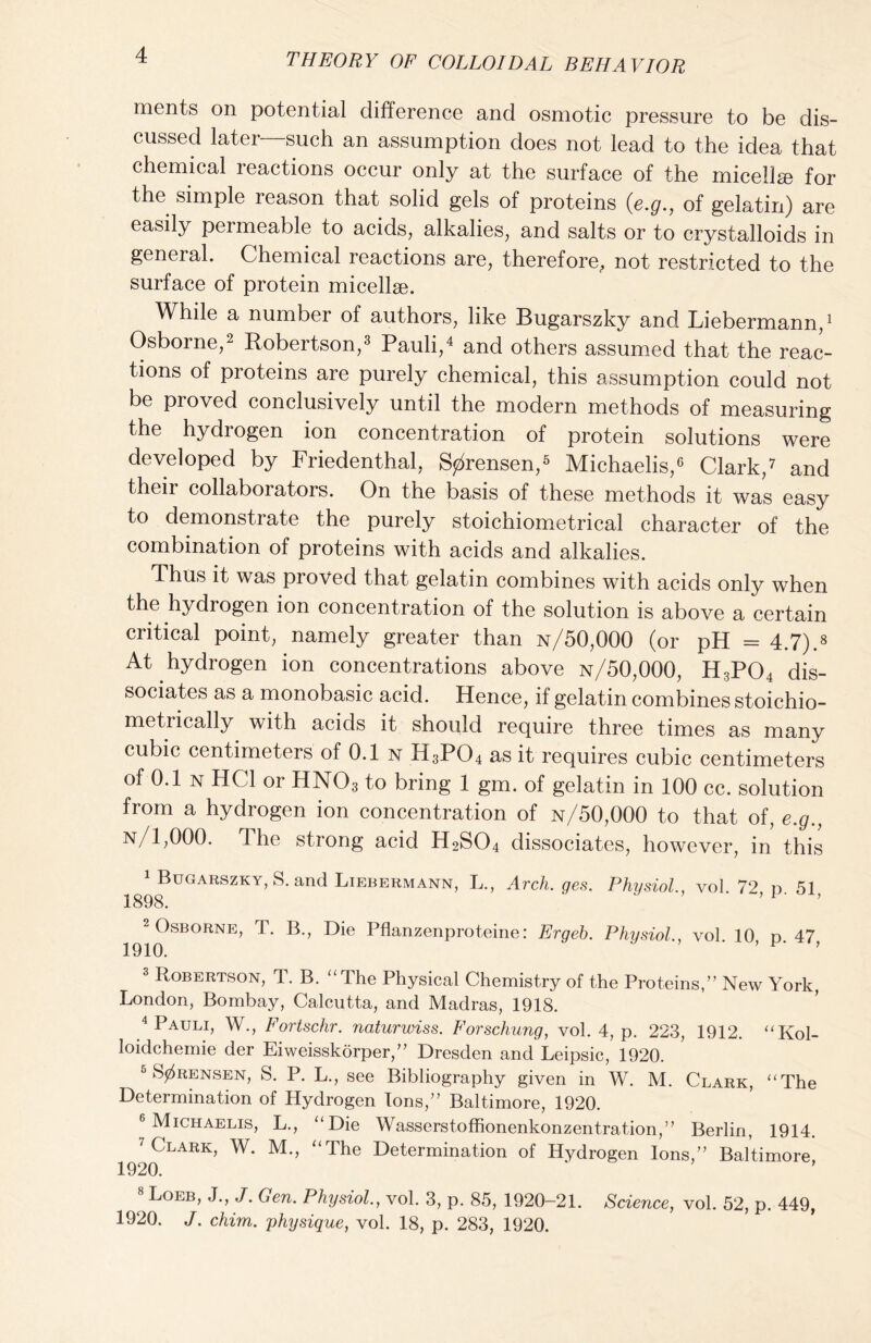 ments on potential difference and osmotic pressure to be dis- cussed later—such an assumption does not lead to the idea that chemical reactions occur only at the surface of the micellae for the simple reason that solid gels of proteins (e.g., of gelatin) are easily permeable to acids, alkalies, and salts or to crystalloids in general. Chemical reactions are, therefore, not restricted to the surface of protein micellae. While a number of authors, like Bugarszky and Liebermann,1 Osborne,2 Robertson,3 Pauli,4 and others assumed that the reac- tions of proteins are purely chemical, this assumption could not be proved conclusively until the modern methods of measuring the hydrogen ion concentration of protein solutions were developed by Friedenthal, Sorensen,5 Michaelis,6 Clark,7 and their collaborators. On the basis of these methods it was easy to demonstrate the purely stoichiometrical character of the combination of proteins with acids and alkalies. Thus it was proved that gelatin combines with acids only when the hydrogen ion concentration of the solution is above a certain critical point, namely greater than n/50,000 (or pH = 4.7).a At hydrogen ion concentrations above n/50,000, H3P04 dis- sociates as a monobasic acid. Hence, if gelatin combines stoichio- metrically with acids it should require three times as many cubic centimeters of 0.1 n H3P04 as it requires cubic centimeters of 0.1 n HC1 or HN03 to bring 1 gm. of gelatin in 100 cc. solution from a hydrogen ion concentration of n/50,000 to that of, e.g., n/1,000. 4 he strong acid H2S04 dissociates, however, in this 1 Buoarszky, S. and Liebermann, L., Arch. ges. Physiol vol 72 n 51 1898. ’ ’ 2 Osborne, T. B., Die Pflanzenproteine: Ergeb. Physiol., vol 10 d 47 1910. ’ ’ ’ 3 Robertson, T. B. “The Physical Chemistry of the Proteins,” New York, London, Bombay, Calcutta, and Madras, 1918. 4 Pauli, W., Fortschr. naturwiss. Forschung, vol. 4, p. 223, 1912. “Kol- loidchemie der Eiweisskorper,” Dresden and Leipsic, 1920. 5 Sorensen, S. P. L., see Bibliography given in W. M. Clark, “The Determination of Hydrogen Ions,” Baltimore, 1920. 6 Michaelis, L., “Die Wasserstoffionenkonzentration,” Berlin, 1914. 7 Clark, W. M., “The Determination of Hydrogen Ions,” Baltimore 1920. ‘ ’ Loeb, J., J. Gen. Physiol., vol. 3, p. 85, 1920-21. Science, vol. 52, p. 449, 1920. J. chim. physique, vol. 18, p. 283, 1920.