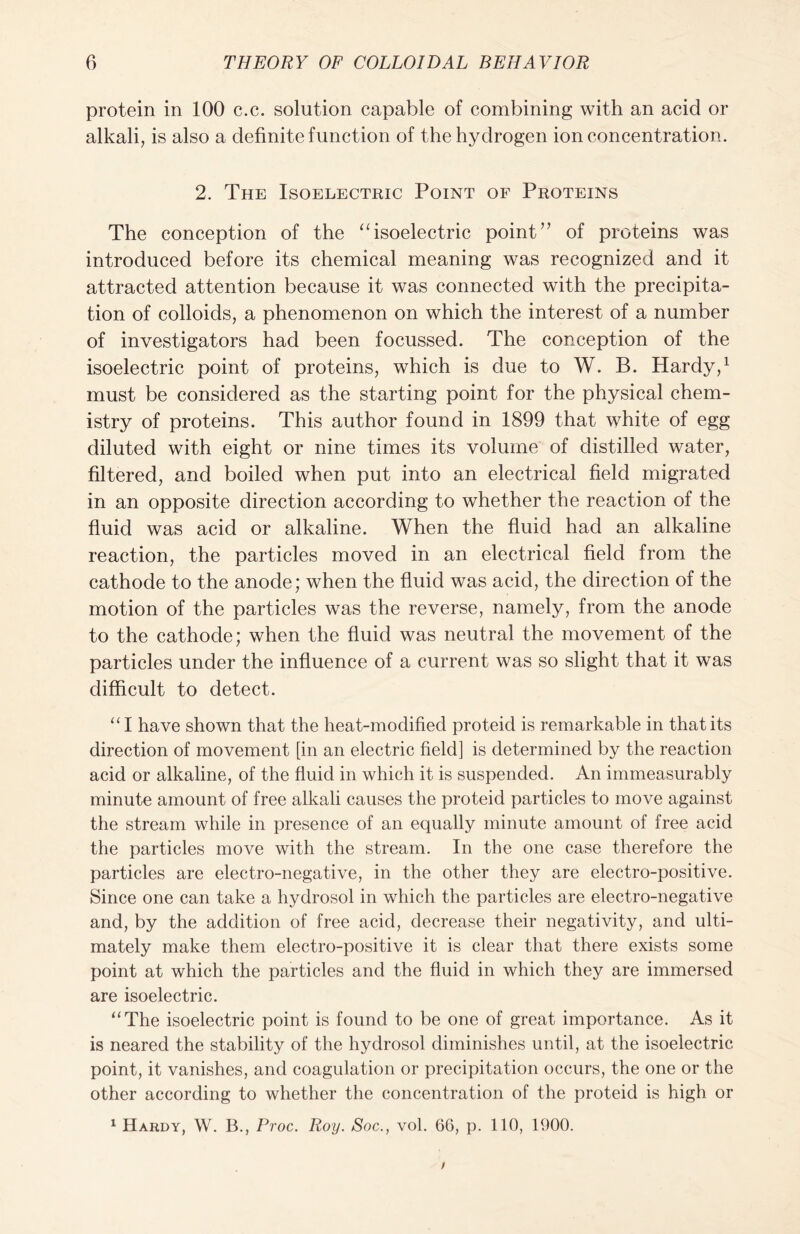 protein in 100 c.c. solution capable of combining with an acid or alkali, is also a definite function of the hydrogen ion concentration. 2. The Isoelectric Point of Proteins The conception of the “isoelectric point” of proteins was introduced before its chemical meaning was recognized and it attracted attention because it was connected with the precipita- tion of colloids, a phenomenon on which the interest of a number of investigators had been focussed. The conception of the isoelectric point of proteins, which is due to W. B. Hardy,1 must be considered as the starting point for the physical chem- istry of proteins. This author found in 1899 that white of egg diluted with eight or nine times its volume of distilled water, filtered, and boiled when put into an electrical field migrated in an opposite direction according to whether the reaction of the fluid was acid or alkaline. When the fluid had an alkaline reaction, the particles moved in an electrical field from the cathode to the anode; when the fluid was acid, the direction of the motion of the particles was the reverse, namely, from the anode to the cathode; when the fluid was neutral the movement of the particles under the influence of a current was so slight that it was difficult to detect. “I have shown that the heat-modified proteid is remarkable in that its direction of movement [in an electric field] is determined by the reaction acid or alkaline, of the fluid in which it is suspended. An immeasurably minute amount of free alkali causes the proteid particles to move against the stream while in presence of an equally minute amount of free acid the particles move with the stream. In the one case therefore the particles are electro-negative, in the other they are electro-positive. Since one can take a hydrosol in which the particles are electro-negative and, by the addition of free acid, decrease their negativity, and ulti- mately make them electro-positive it is clear that there exists some point at which the particles and the fluid in which they are immersed are isoelectric. “The isoelectric point is found to be one of great importance. As it is neared the stability of the hydrosol diminishes until, at the isoelectric point, it vanishes, and coagulation or precipitation occurs, the one or the other according to whether the concentration of the proteid is high or