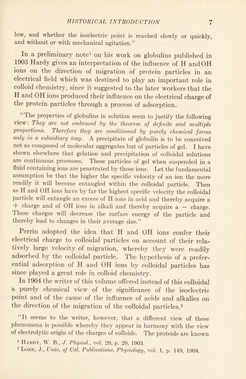 low, and whether the isoelectric point is reached slowly or quickly, and without or with mechanical agitation.” In a preliminary note1 on his work on globulins published in 1903 Hardy gives an interpretation of the influence of H and OH ions on the direction of migration of protein particles in an electrical field which was destined to play an important role in colloid chemistry, since it suggested to the later workers that the H and OH ions produced their influence on the electrical charge of the protein particles through a process of adsorption. “The properties of globulins in solution seem to justify the following view: They are not embraced by the theorem of definite and multiple proportions. Therefore they are conditioned by purely chemical forces only in a subsidiary way. A precipitate of globulin is to be conceived not as composed of molecular aggregates but of particles of gel. I have shown elsewhere that gelation and precipitation of colloidal solutions are continuous processes. These particles of gel when suspended in a fluid containing ions are penetrated by those ions. Let the fundamental assumption be that the higher the specific velocity of an ion the more readily it will become entangled within the colloidal particle. Then as H and OH ions have by far the highest specific velocity the colloidal particle will entangle an excess of H ions in acid and thereby acquire a + charge and of OH ions in alkali and thereby acquire a — charge. These charges will decrease the surface energy of the particle and thereby lead to changes in their average size.” Perrin adopted the idea that H and OH ions confer their electrical charge to colloidal particles on account of their rela- tively large velocity of migration, whereby they were readily adsorbed by the colloidal particle. The hypothesis of a prefer- ential adsorption of H and OH ions by colloidal particles has since played a great role in colloid chemistry. In 1904 the writer of this volume offered instead of this colloidal a purely chemical view of the significance of the isoelectric point and of the cause of the influence of acids and alkalies on the direction of the migration of the colloidal particles.2 “It seems to the writer, however, that a different view of these phenomena is possible whereby they appear in harmony with the view of electrolytic origin of the charges of colloids. The proteids are known 1 Hardy, W. B., J. Physiolvol. 29, p. 29, 1903. 2 Loeb, J., Univ. of Cal. Publications, Physiology, vol. 1, p. 149, 1904.