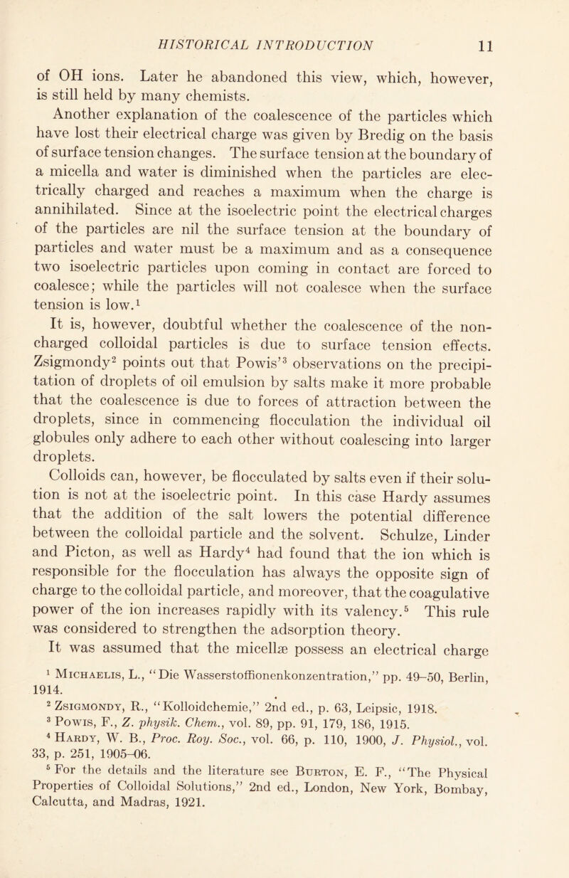 of OH ions. Later he abandoned this view, which, however, is still held by many chemists. Another explanation of the coalescence of the particles which have lost their electrical charge was given by Bredig on the basis of surface tension changes. The surface tension at the boundary of a micella and water is diminished when the particles are elec- trically charged and reaches a maximum when the charge is annihilated. Since at the isoelectric point the electrical charges of the particles are nil the surface tension at the boundary of particles and water must be a maximum and as a consequence two isoelectric particles upon coming in contact are forced to coalesce; while the particles will not coalesce when the surface tension is low.1 It is, however, doubtful whether the coalescence of the non- charged colloidal particles is due to surface tension effects. Zsigmondy2 points out that Powis’3 observations on the precipi- tation of droplets of oil emulsion by salts make it more probable that the coalescence is due to forces of attraction between the droplets, since in commencing flocculation the individual oil globules only adhere to each other without coalescing into larger droplets. Colloids can, however, be flocculated by salts even if their solu- tion is not at the isoelectric point. In this case Hardy assumes that the addition of the salt lowers the potential difference between the colloidal particle and the solvent. Schulze, Linder and Picton, as well as Hardy4 had found that the ion which is responsible for the flocculation has always the opposite sign of charge to the colloidal particle, and moreover, that the coagulative power of the ion increases rapidly with its valency.5 This rule was considered to strengthen the adsorption theory. It was assumed that the micelhe possess an electrical charge 1 Michaelis, L., “Die Wasserstoffionenkonzentration,” pp. 49-50, Berlin 1914. « 2 Zsigmondy, R., “Kolloidchemie,” 2nd ed., p. 63, Leipsic, 1918. 3 Powis, F., Z. yhysik. Chem., vol. 89, pp. 91, 179, 186, 1915. 4 Hardy, W. B., Proc. Roy. Soc., vol. 66, p. 110, 1900, J. Physiol, vol. 33, p. 251, 1905-06. 5 For the details and the literature see Burton, E. F., “The Physical Properties of Colloidal Solutions,” 2nd ed., London, New York, Bombay, Calcutta, and Madras, 1921.