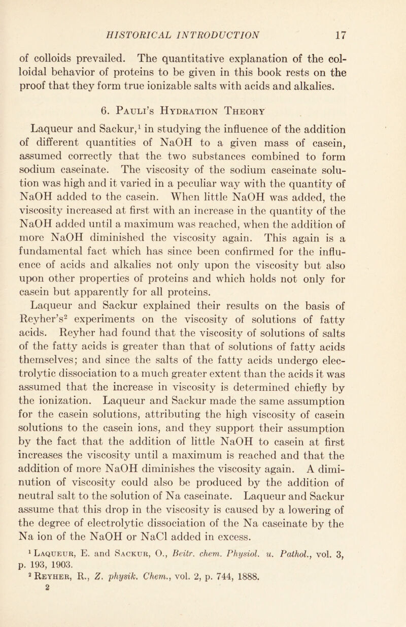 of colloids prevailed. The quantitative explanation of the col- loidal behavior of proteins to be given in this book rests on the proof that they form true ionizable salts with acids and alkalies. 6. Pauli’s Hydration Theory Laqueur and Sackur,1 in studying the influence of the addition of different quantities of NaOH to a given mass of casein, assumed correctly that the two substances combined to form sodium caseinate. The viscosity of the sodium caseinate solu- tion was high and it varied in a peculiar way with the quantity of NaOH added to the casein. When little NaOH was added, the viscosity increased at first with an increase in the quantity of the NaOH added until a maximum was reached, when the addition of more NaOH diminished the viscosity again. This again is a fundamental fact which has since been confirmed for the influ- ence of acids and alkalies not only upon the viscosity but also upon other properties of proteins and which holds not only for casein but apparently for all proteins. Laqueur and Sackur explained their results on the basis of Reyher’s2 experiments on the viscosity of solutions of fatty acids. Reyher had found that the viscosity of solutions of salts of the fatty acids is greater than that of solutions of fatty acids themselves; and since the salts of the fatty acids undergo elec- trolytic dissociation to a much greater extent than the acids it was assumed that the increase in viscosity is determined chiefly by the ionization. Laqueur and Sackur made the same assumption for the casein solutions, attributing the high viscosity of casein solutions to the casein ions, and they support their assumption by the fact that the addition of little NaOH to casein at first increases the viscosity until a maximum is reached and that the addition of more NaOH diminishes the viscosity again. A dimi- nution of viscosity could also be produced by the addition of neutral salt to the solution of Na caseinate. Laqueur and Sackur assume that this drop in the viscosity is caused by a lowering of the degree of electrolytic dissociation of the Na caseinate by the Na ion of the NaOH or NaCl added in excess. Laqueur, E. and Sackur, O., Beitr. chem. Physiol. u. Pathol., vol. 3, p. 193, 1903. 2 Reyher, R., Z. physik. Chem., vol. 2, p. 744, 1888. 2