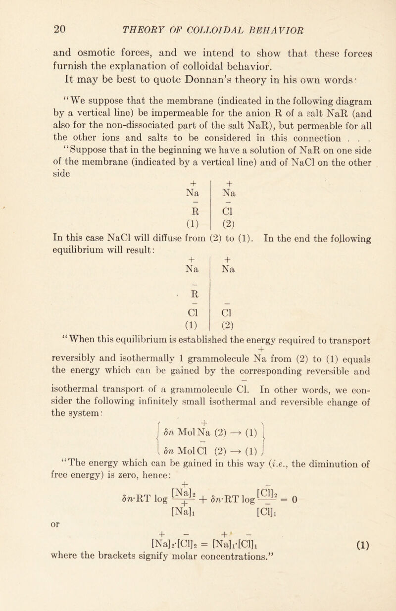 and osmotic forces, and we intend to show that these forces furnish the explanation of colloidal behavior. It may be best to quote Donnan’s theory in his own words: “ We suppose that the membrane (indicated in the following diagram by a vertical line) be impermeable for the anion R of a salt NaR (and also for the non-dissociated part of the salt NaR), but permeable for all the other ions and salts to be considered in this connection . . . “ Suppose that in the beginning we have a solution of NaR on one side of the membrane (indicated by a vertical line) and of NaCl on the other side + Na R (1) + Na Cl (2) In this case NaCl will diffuse from (2) to (1). equilibrium will result: In the end the following Na R Cl (1) + Na Cl (2) “When this equilibrium is established the energy required to transport + reversibly and isothermally 1 grammolecule Na from (2) to (1) equals the energy which can be gained by the corresponding reversible and isothermal transport of a grammolecule Cl. In other words, we con- sider the following infinitely small isothermal and reversible change of the system: | bn MolNa (2) —» (1) l bn Mol Cl (2) -> (1) j “The energy which can be gained in this way (i.e., the diminution of free energy) is zero, hence: + — 5n-RT log ®L2 + 5„.rt log®-2 = 0 [Cl], [Na], or + — + — [Na]2-[C1]2 = [Na],-[C1], where the brackets signify molar concentrations. (1) 1)