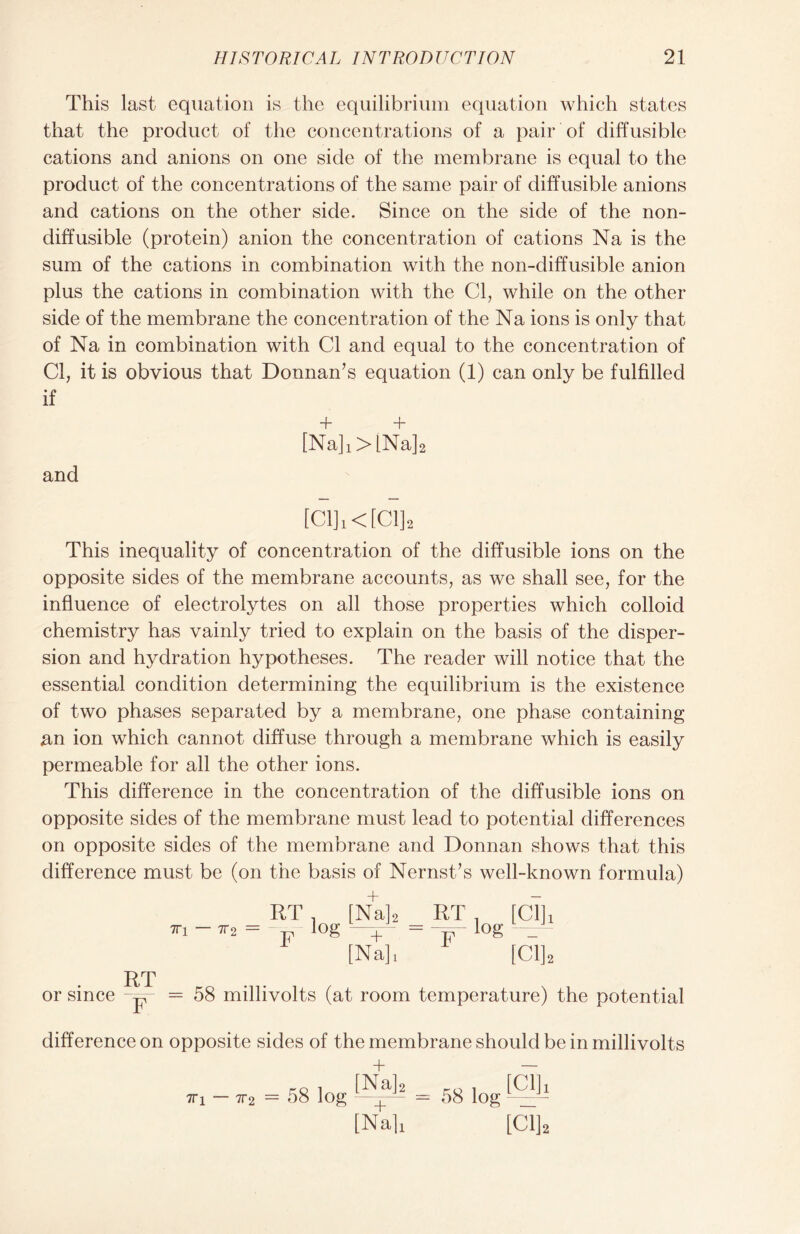 This last equation is the equilibrium equation which states that the product of the concentrations of a pair of diffusible cations and anions on one side of the membrane is equal to the product of the concentrations of the same pair of diffusible anions and cations on the other side. Since on the side of the non- diffusible (protein) anion the concentration of cations Na is the sum of the cations in combination with the non-diffusible anion plus the cations in combination with the Cl, while on the other side of the membrane the concentration of the Na ions is only that of Na in combination with Cl and equal to the concentration of Cl, it is obvious that Donnan’s equation (1) can only be fulfilled if + + [Na]!>[Na]2 and [C1]1<[C1]2 This inequality of concentration of the diffusible ions on the opposite sides of the membrane accounts, as we shall see, for the influence of electrolytes on all those properties which colloid chemistry has vainly tried to explain on the basis of the disper- sion and hydration hypotheses. The reader will notice that the essential condition determining the equilibrium is the existence of two phases separated by a membrane, one phase containing an ion which cannot diffuse through a membrane which is easily permeable for all the other ions. This difference in the concentration of the diffusible ions on opposite sides of the membrane must lead to potential differences on opposite sides of the membrane and Donnan shows that this difference must be (on the basis of Nernst/s well-known formula) + 7T i 7T 2 — RT F log [Na]. [Na]; RT F log [Cl]! [Cl]2 RT or since - F 58 millivolts (at room temperature) the potential difference on opposite sides of the membrane should be in millivolts [Nj1!? = 58 log !yp* 71*1 — 7T 2 58 log [Nali [Cl],