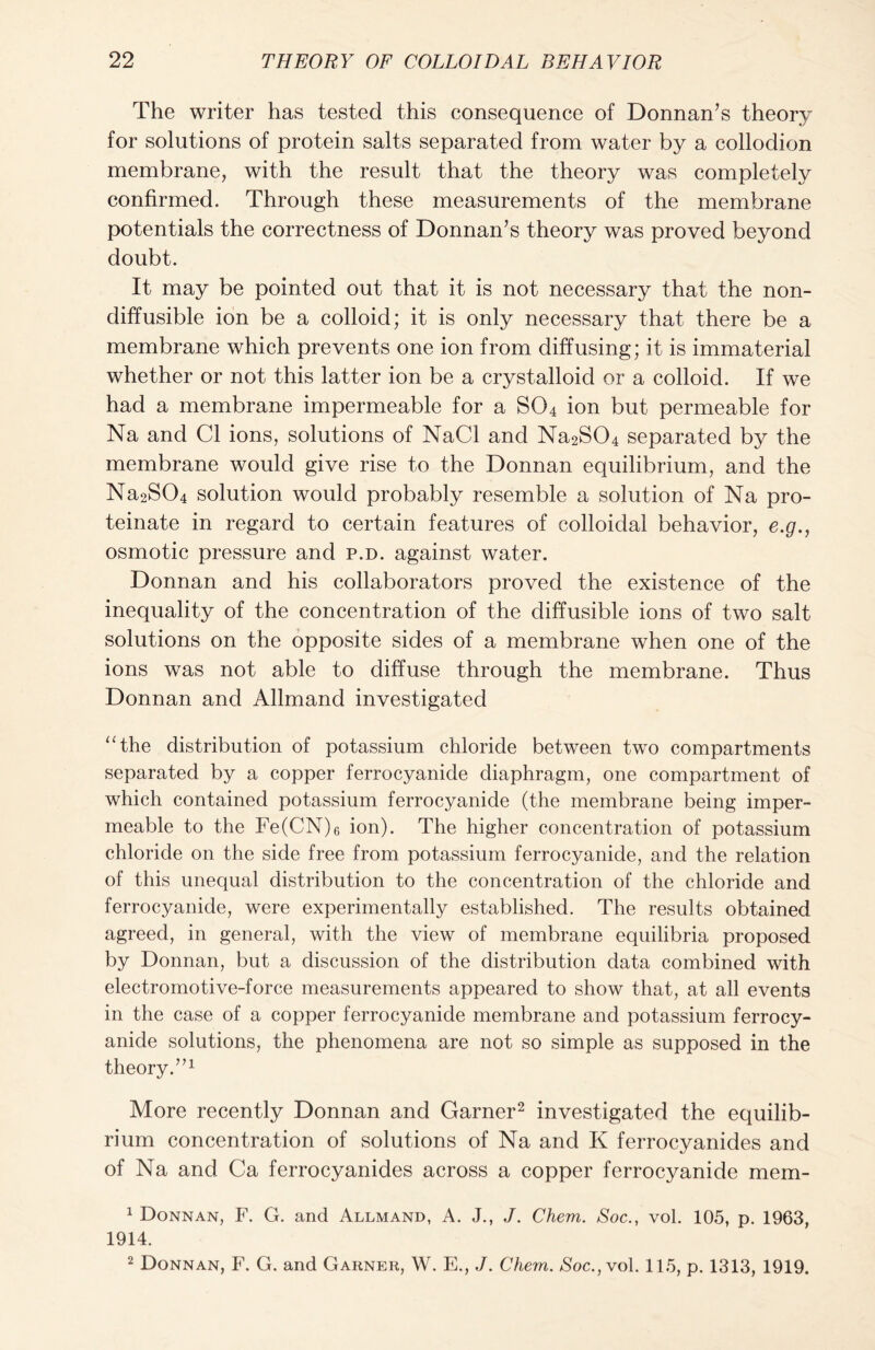 The writer has tested this consequence of Donnan’s theory for solutions of protein salts separated from water by a collodion membrane, with the result that the theory was completely confirmed. Through these measurements of the membrane potentials the correctness of Donnan’s theory was proved beyond doubt. It may be pointed out that it is not necessary that the non- diffusible ion be a colloid; it is only necessary that there be a membrane which prevents one ion from diffusing; it is immaterial whether or not this latter ion be a crystalloid or a colloid. If we had a membrane impermeable for a S04 ion but permeable for Na and Cl ions, solutions of NaCl and Na2S04 separated by the membrane would give rise to the Donnan equilibrium, and the Na2S04 solution would probably resemble a solution of Na pro- teinate in regard to certain features of colloidal behavior, e.g., osmotic pressure and p.d. against water. Donnan and his collaborators proved the existence of the inequality of the concentration of the diffusible ions of two salt solutions on the opposite sides of a membrane when one of the ions was not able to diffuse through the membrane. Thus Donnan and Allmand investigated “the distribution of potassium chloride between two compartments separated by a copper ferrocyanide diaphragm, one compartment of which contained potassium ferrocyanide (the membrane being imper- meable to the Fe(CN)6 ion). The higher concentration of potassium chloride on the side free from potassium ferrocyanide, and the relation of this unequal distribution to the concentration of the chloride and ferrocyanide, were experimentally established. The results obtained agreed, in general, with the view of membrane equilibria proposed by Donnan, but a discussion of the distribution data combined with electromotive-force measurements appeared to show that, at all events in the case of a copper ferrocyanide membrane and potassium ferrocy- anide solutions, the phenomena are not so simple as supposed in the theory.”1 More recently Donnan and Garner2 investigated the equilib- rium concentration of solutions of Na and K ferrocyanides and of Na and Ca ferrocyanides across a copper ferrocyanide mem- 1 Donnan, F. G. and Allmand, A. J., J. Chem. Soc., vol. 105, p. 1963, 1914. 2 Donnan, F. G. and Garner, W. E., J. Chem. Soc.,vol. 115, p. 1313, 1919.