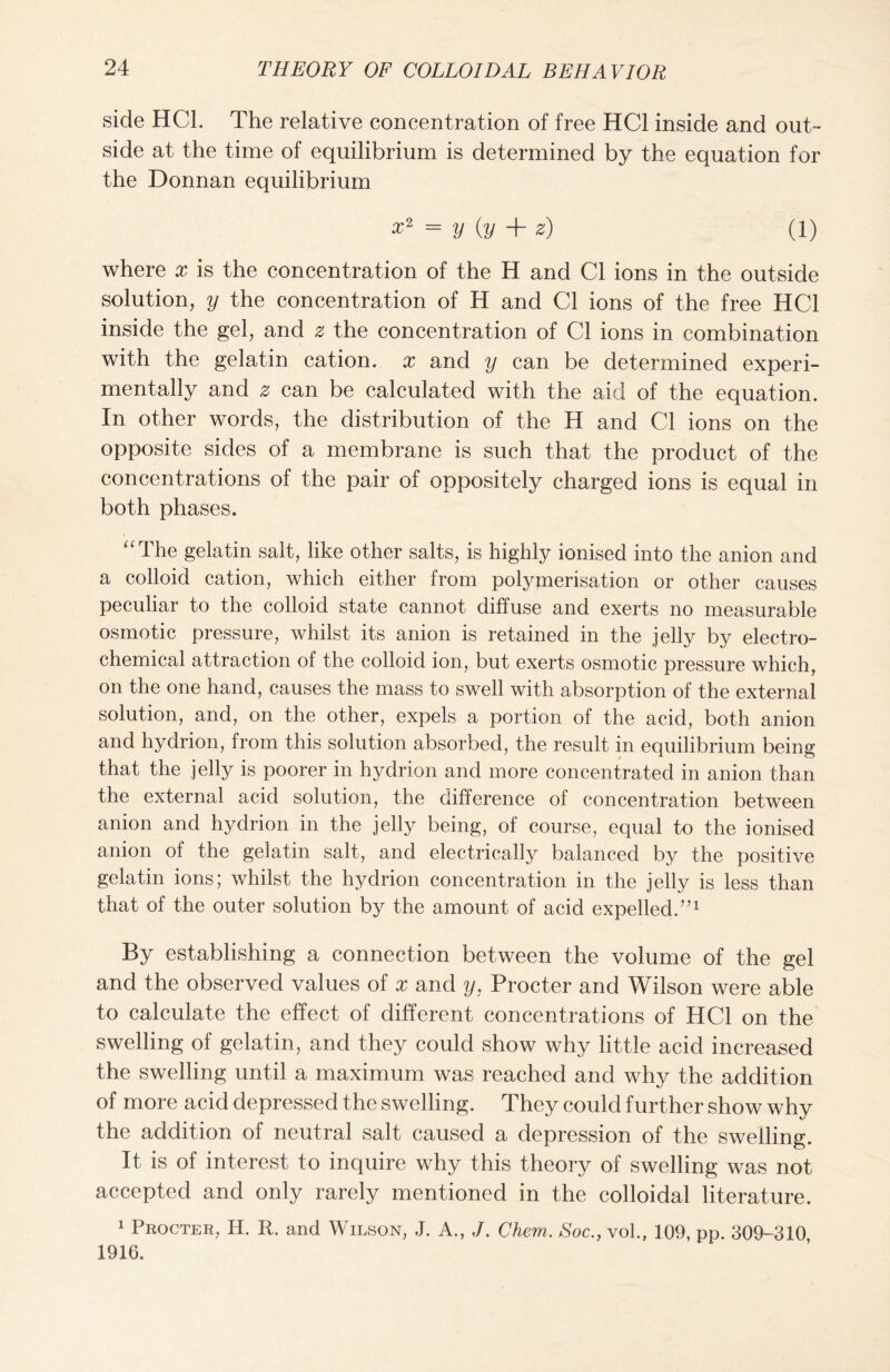 side HCL The relative concentration of free HC1 inside and out- side at the time of equilibrium is determined by the equation for the Donnan equilibrium = y (y + z) (l) where x is the concentration of the H and Cl ions in the outside solution, y the concentration of H and Cl ions of the free HC1 inside the gel, and z the concentration of Cl ions in combination with the gelatin cation, x and y can be determined experi- mentally and z can be calculated with the aid of the equation. In other words, the distribution of the H and Cl ions on the opposite sides of a membrane is such that the product of the concentrations of the pair of oppositely charged ions is equal in both phases. “The gelatin salt, like other salts, is highly ionised into the anion and a colloid cation, which either from polymerisation or other causes peculiar to the colloid state cannot diffuse and exerts no measurable osmotic pressure, whilst its anion is retained in the jelly by electro- chemical attraction of the colloid ion, but exerts osmotic pressure which, on the one hand, causes the mass to swell with absorption of the external solution, and, on the other, expels a portion of the acid, both anion and hydrion, from this solution absorbed, the result in equilibrium being that the jelly is poorer in hydrion and more concentrated in anion than the external acid solution, the difference of concentration between anion and hydrion in the jelly being, of course, equal to the ionised anion of the gelatin salt, and electrically balanced by the positive gelatin ions; whilst the hydrion concentration in the jelly is less than that of the outer solution by the amount of acid expelled.”1 By establishing a connection between the volume of the gel and the observed values of x and y, Procter and Wilson were able to calculate the effect of different concentrations of HC1 on the swelling of gelatin, and they could show why little acid increased the swelling until a maximum was reached and why the addition of more acid depressed the swelling. They could further show why the addition of neutral salt caused a depression of the swelling. It is of interest to inquire why this theory of swelling was not accepted and only rarely mentioned in the colloidal literature. 1 Procter, H. R. and Wilson, J. A., J. Chem. Soc., vol., 109, pp. 309-310 1916.