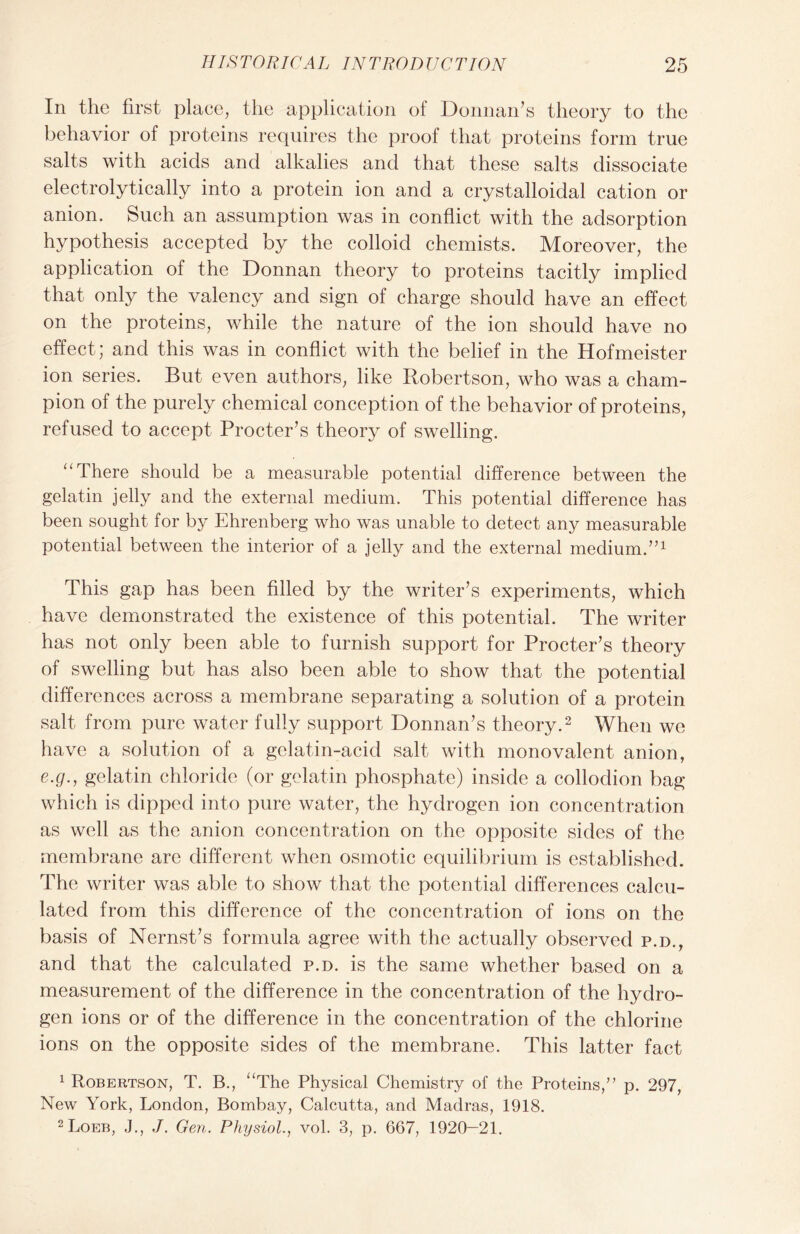 In the first place, the application of Donnan’s theory to the behavior of proteins requires the proof that proteins form true salts with acids and alkalies and that these salts dissociate electrolytically into a protein ion and a crystalloidal cation or anion. Such an assumption was in conflict with the adsorption hypothesis accepted by the colloid chemists. Moreover, the application of the Donnan theory to proteins tacitly implied that only the valency and sign of charge should have an effect on the proteins, while the nature of the ion should have no effect; and this was in conflict with the belief in the Hofmeister ion series. But even authors, like Robertson, who was a cham- pion of the purely chemical conception of the behavior of proteins, refused to accept Procter’s theory of swelling. ‘‘There should be a measurable potential difference between the gelatin jelly and the external medium. This potential difference has been sought for by Ehrenberg who was unable to detect any measurable potential between the interior of a jelly and the external medium.”1 This gap has been filled by the writer’s experiments, which have demonstrated the existence of this potential. The writer has not only been able to furnish support for Procter’s theory of swelling but has also been able to show that the potential differences across a membrane separating a solution of a protein salt from pure water fully support Donnan’s theory.2 When we have a solution of a gelatin-acid salt with monovalent anion, e.g., gelatin chloride (or gelatin phosphate) inside a collodion bag which is dipped into pure water, the hydrogen ion concentration as well as the anion concentration on the opposite sides of the membrane are different when osmotic equilibrium is established. The writer was able to show that the potential differences calcu- lated from this difference of the concentration of ions on the basis of Nernst’s formula agree with the actually observed p.d., and that the calculated p.d. is the same whether based on a measurement of the difference in the concentration of the hydro- gen ions or of the difference in the concentration of the chlorine ions on the opposite sides of the membrane. This latter fact 1 Robertson, T. B., “The Physical Chemistry of the Proteins,” p. 297, New York, London, Bombay, Calcutta, and Madras, 1918. 2 Loeb, J., J. Gen. Physiol., vol. 3, p. 667, 1920—21.