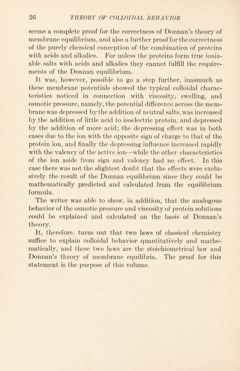 seems a complete proof for the correctness of Donnan’s theory of membrane equilibrium, and also a further proof for the correctness of the purely chemical conception of the combination of proteins with acids and alkalies. For unless the proteins form true ioniz- able salts with acids and alkalies they cannot fulfill the require- ments of the Donnan equilibrium. It was, however, possible to go a step further, inasmuch as these membrane potentials showed the typical colloidal charac- teristics noticed in connection with viscosity, swelling, and osmotic pressure, namely, the potential difference across the mem- brane was depressed by the addition of neutral salts, was increased by the addition of little acid to isoelectric protein, and depressed by the addition of more acid; the depressing effect was in both cases due to the ion with the opposite sign of charge to that of the protein ion, and finally the depressing influence increased rapidly with the valency of the active ion—while the other characteristics of the ion aside from sign and valency had no effect. In this case there was not the slightest doubt that the effects were exclu- sively the result of the Donnan equilibrium since they could be mathematically predicted and calculated from the equilibrium formula. The writer was able to show, in addition, that the analogous behavior of the osmotic pressure and viscosity of protein solutions could be explained and calculated on the basis of Donnan’s theory. It, therefore, turns out that two laws of classical chemistry suffice to explain colloidal behavior quantitatively and mathe- matically, and these two laws are the stoichiometrical law and Donnan’s theory of membrane equilibria. The proof for this statement is the purpose of this volume.