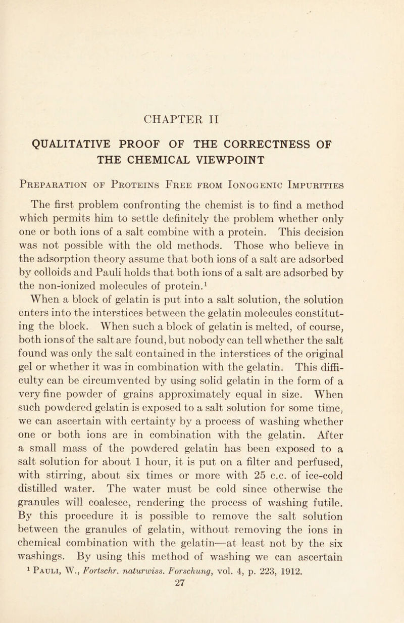 CHAPTER II QUALITATIVE PROOF OF THE CORRECTNESS OF THE CHEMICAL VIEWPOINT Preparation of Proteins Free from Ionogenic Impurities The first problem confronting the chemist is to find a method which permits him to settle definitely the problem whether only one or both ions of a salt combine with a protein. This decision was not possible with the old methods. Those who believe in the adsorption theory assume that both ions of a salt are adsorbed by colloids and Pauli holds that both ions of a salt are adsorbed by the non-ionized molecules of protein.1 When a block of gelatin is put into a salt solution, the solution enters into the interstices between the gelatin molecules constitut- ing the block. When such a block of gelatin is melted, of course, both ions of the salt are found, but nobody can tell whether the salt found was only the salt contained in the interstices of the original gel or whether it was in combination with the gelatin. This diffi- culty can be circumvented by using solid gelatin in the form of a very fine powder of grains approximately equal in size. When such powdered gelatin is exposed to a salt solution for some time, we can ascertain with certainty by a process of washing whether one or both ions are in combination with the gelatin. After a small mass of the powdered gelatin has been exposed to a salt solution for about 1 hour, it is put on a filter and perfused, with stirring, about six times or more with 25 c.c. of ice-cold distilled water. The water must be cold since otherwise the granules will coalesce, rendering the process of washing futile. By this procedure it is possible to remove the salt solution between the granules of gelatin, without removing the ions in chemical combination with the gelatin'—at least not by the six washings. By using this method of washing we can ascertain 1 Pauli, W., Fortschr. naturwiss. Forschung, vol. 4, p. 223, 1912.