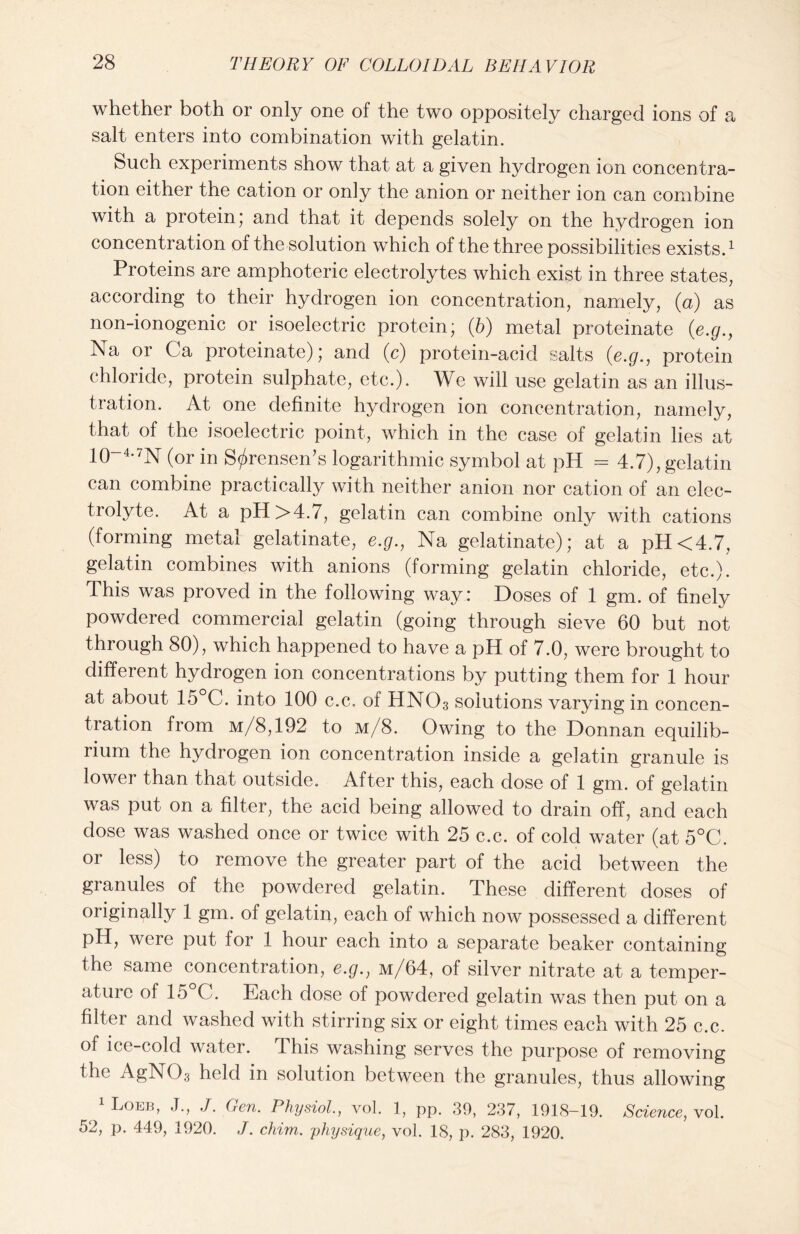 whether both or only one of the two oppositely charged ions of a salt enters into combination with gelatin. Such experiments show that at a given hydrogen ion concentra- tion either the cation or only the anion or neither ion can combine with a protein; and that it depends solely on the hydrogen ion concentration of the solution which of the three possibilities exists.1 Proteins are amphoteric electrolytes which exist in three states, according to their hydrogen ion concentration, namely, (a) as non-ionogenic or isoelectric protein; (b) metal proteinate (e.g., Na or Ca proteinate); and (c) protein-acid salts (e.g., protein chloride, protein sulphate, etc.). We will use gelatin as an illus- tration. At one definite hydrogen ion concentration, namely, that of the isoelectric point, which in the case of gelatin lies at 10~4-7N (or in Sorensen’s logarithmic symbol at pH - 4.7), gelatin can combine practically with neither anion nor cation of an elec- trolyte. At a pH >4.7, gelatin can combine only with cations (forming metal gelatinate, e.g., Na gelatinate); at a pH<4.7, gelatin combines with anions (forming gelatin chloride, etc.). This was proved in the following way: Doses of 1 gm. of finely powdered commercial gelatin (going through sieve 60 but not through 80), which happened to have a pH of 7.0, were brought to different hydrogen ion concentrations by putting them for 1 hour at about 15 C. into 100 c.c. of HNO3 solutions varying in concen- tration from m/8,192 to m/8. Owing to the Donnan equilib- rium the hydrogen ion concentration inside a gelatin granule is lower than that outside. After this, each dose of 1 gm. of gelatin was put on a filter, the acid being allowed to drain off, and each dose was washed once or twice with 25 c.c. of cold water (at 5°C. or less) to remove the greater part of the acid between the granules of the powdered gelatin. These different doses of originally 1 gm. of gelatin, each of which now possessed a different pH, were put for 1 hour each into a separate beaker containing the same concentration, e.g., m/64, of silver nitrate at a temper- ature of 15°C. Each dose of powdered gelatin was then put on a filter and washed with stirring six or eight times each with 25 c.c. of ice-cold water. This washing serves the purpose of removing the AgN03 held in solution between the granules, thus allowing Loeb, J., J. Cen. Physiol., vol. 1, pp. 39, 237, 1918—19. Science, vol. 52, p. 449, 1920. ,7. chim. physique, vol. 18, p. 283, 1920.
