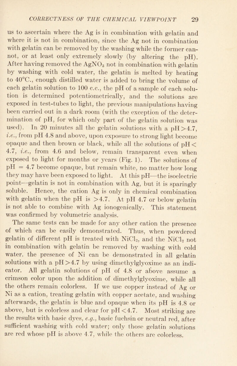 us to ascertain where the Ag is in combination with gelatin and where it is not in combination, since the Ag not in combination with gelatin can be removed by the washing while the former can- not, or at least only extremely slowly (by altering the pH). After having removed the AgN03 not in combination with gelatin by washing with cold water, the gelatin is melted by heating to 40°C., enough distilled water is added to bring the volume of each gelatin solution to 100 c.c., the pH of a sample of each solu- tion is determined potentiometrically, and the solutions are exposed in test-tubes to light, the previous manipulations having been carried out in a dark room (with the exception of the deter- mination of pH, for which only part of the gelatin solution was used). In 20 minutes all the gelatin solutions with a pH >4.7, i.e., from pH 4.8 and above, upon exposure to strong light become opaque and then brown or black, while all the solutions of pH < 4.7, i.e., from 4.6 and below, remain transparent even when exposed to light for months or years (Fig. 1). The solutions of pH = 4.7 become opaque, but remain white, no matter how long they may have been exposed to light. At this pH—the isoelectric point—gelatin is not in combination with Ag, but it is sparingly soluble. Hence, the cation Ag is only in chemical combination with gelatin when the pH is >4.7. At pH 4.7 or below gelatin is not able to combine with Ag ionogenically. This statement was confirmed by volumetric analysis. The same tests can be made for any other cation the presence of which can be easily demonstrated. Thus, when powdered gelatin of different pH is treated with NiCl2, and the NiCl2 not in combination with gelatin be removed by washing with cold water, the presence of Ni can be demonstrated in all gelatin solutions with a pH >4.7 by using dimethylglyoxime as an indi- cator. All gelatin solutions of pH of 4.8 or above assume a crimson color upon the addition of dimethylglyoxime, while all the others remain colorless. If we use copper instead of Ag or Ni as a cation, treating gelatin with copper acetate, and washing afterwards, the gelatin is blue and opaque when its pH is 4.8 or above, but is colorless and clear for pH <4.7. Most striking are the results with basic dyes, e.g., basic fuchsin or neutral red, after sufficient washing with cold water; only those gelatin solutions are red whose pH is above 4.7, while the others are colorless.