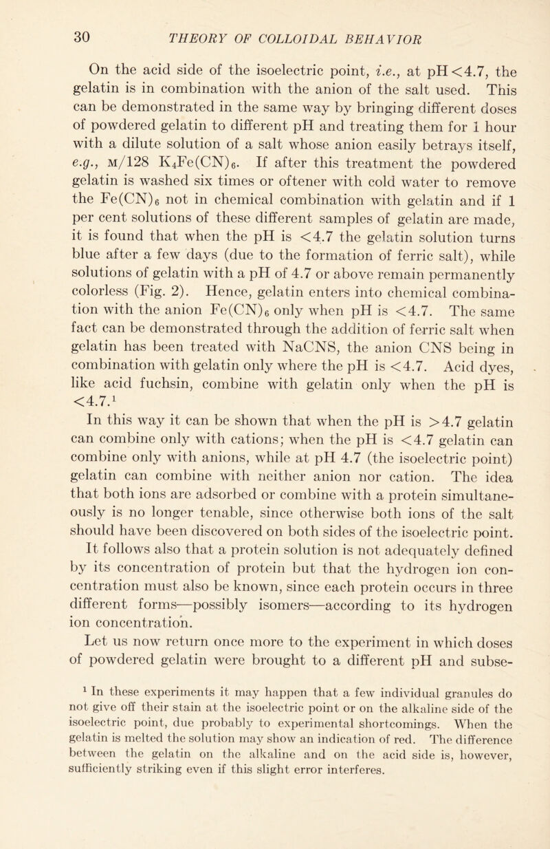 On the acid side of the isoelectric point, i.e., at pH <4.7, the gelatin is in combination with the anion of the salt used. This can be demonstrated in the same way by bringing different doses of powdered gelatin to different pH and treating them for 1 hour with a dilute solution of a salt whose anion easily betrays itself, e.g., m/128 K4Fe(CN)6. If after this treatment the powdered gelatin is washed six times or oftener with cold water to remove the Fe(CN)6 not in chemical combination with gelatin and if 1 per cent solutions of these different samples of gelatin are made, it is found that when the pH is <4.7 the gelatin solution turns blue after a few days (due to the formation of ferric salt), while solutions of gelatin with a pH of 4.7 or above remain permanently colorless (Fig. 2). Hence, gelatin enters into chemical combina- tion with the anion Fe(CN)6 only when pH is <4.7. The same fact can be demonstrated through the addition of ferric salt when gelatin has been treated with NaCNS, the anion CNS being in combination with gelatin only where the pH is <4.7. Acid dyes, like acid fuchsin, combine with gelatin only when the pH is <4.7.1 In this way it can be shown that when the pH is >4.7 gelatin can combine only with cations; when the pH is <4.7 gelatin can combine only with anions, while at pH 4.7 (the isoelectric point) gelatin can combine with neither anion nor cation. The idea that both ions are adsorbed or combine with a protein simultane- ously is no longer tenable, since otherwise both ions of the salt should have been discovered on both sides of the isoelectric point. It follows also that a protein solution is not adequately defined by its concentration of protein but that the hydrogen ion con- centration must also be known, since each protein occurs in three different forms—possibly isomers—according to its hydrogen ion concentration. Let us now return once more to the experiment in which doses of powdered gelatin were brought to a different pH and subse- 1 In these experiments it may happen that a few individual granules do not give off their stain at the isoelectric point or on the alkaline side of the isoelectric point, due probably to experimental shortcomings. When the gelatin is melted the solution may show an indication of red. The difference between the gelatin on the alkaline and on the acid side is, however, sufficiently striking even if this slight error interferes.