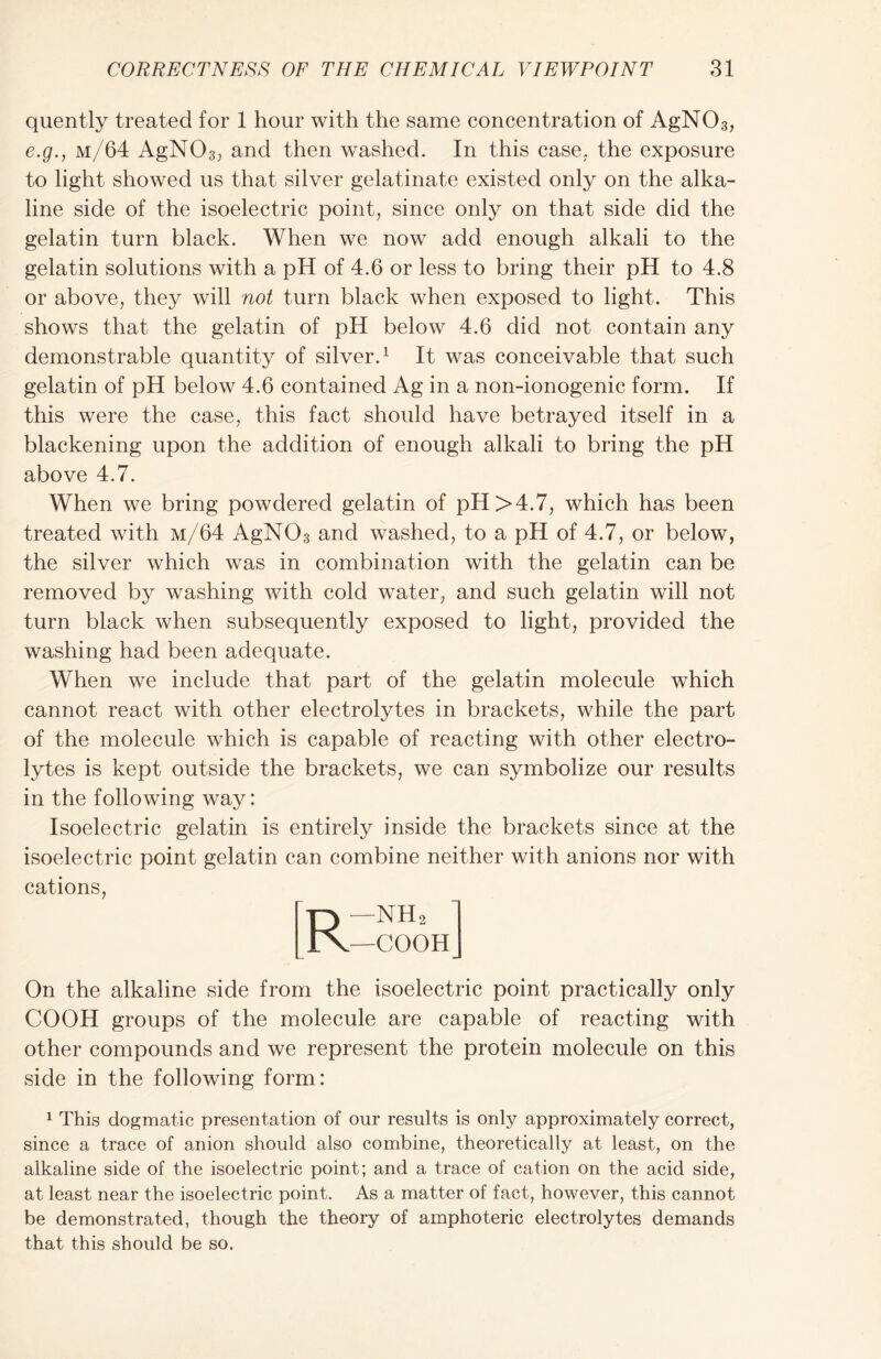quently treated for 1 hour with the same concentration of AgN03, e.g.j m/64 AgN03; and then washed. In this case., the exposure to light showed us that silver gelatinate existed only on the alka- line side of the isoelectric point, since only on that side did the gelatin turn black. When we now add enough alkali to the gelatin solutions with a pH of 4.6 or less to bring their pH to 4.8 or above, they will not turn black when exposed to light. This shows that the gelatin of pH below 4.6 did not contain any demonstrable quantity of silver.1 It was conceivable that such gelatin of pH below 4.6 contained Ag in a non-ionogenic form. If this were the case, this fact should have betrayed itself in a blackening upon the addition of enough alkali to bring the pH above 4.7. When we bring powdered gelatin of pH >4.7, which has been treated with m/64 AgN03 and washed, to a pH of 4.7, or below, the silver which was in combination with the gelatin can be removed by washing with cold water, and such gelatin will not turn black when subsequently exposed to light, provided the washing had been adequate. When we include that part of the gelatin molecule which cannot react with other electrolytes in brackets, while the part of the molecule which is capable of reacting with other electro- lytes is kept outside the brackets, we can symbolize our results in the following way: Isoelectric gelatin is entirely inside the brackets since at the isoelectric point gelatin can combine neither with anions nor with cations, Rr —NH2 —COOH On the alkaline side from the isoelectric point practically only COOH groups of the molecule are capable of reacting with other compounds and we represent the protein molecule on this side in the following form: 1 This dogmatic presentation of our results is only approximately correct, since a trace of anion should also combine, theoretically at least, on the alkaline side of the isoelectric point; and a trace of cation on the acid side, at least near the isoelectric point. As a matter of fact, however, this cannot be demonstrated, though the theory of amphoteric electrolytes demands that this should be so.