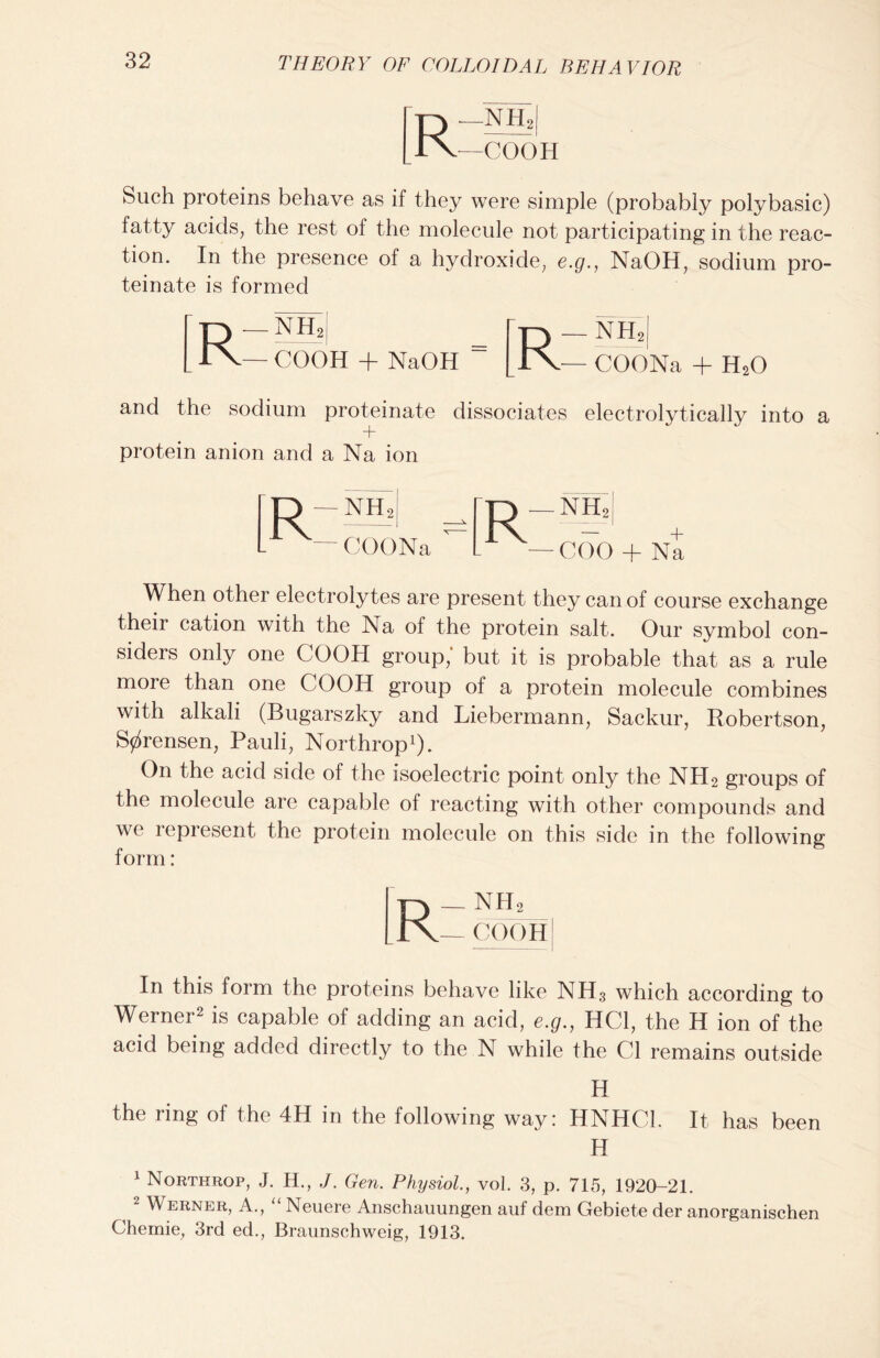 —NH2 —COOH Such proteins behave as if they were simple (probably poly basic) fatty acids, the rest of the molecule not participating in the reac- tion. In the presence of a hydroxide, e.g., NaOH, sodium pro- teinate is formed Rr -NH.I _ f-r-j — NHi — COOH + NaOH “ [lx— COONa + H20 and the sodium proteinate dissociates electrolytically into a protein anion and a Na ion -NH2 'COONa -NIC — COO + Na When other electrolytes are present they can of course exchange their cation with the Na of the protein salt. Our symbol con- siders only one COOH group,' but it is probable that as a rule more than one COOH group of a protein molecule combines with alkali (Bugarszky and Liebermann, Sackur, Robertson, Sorensen, Pauli, Northrop1). On the acid side of the isoelectric point only the NH2 groups of the molecule are capable of reacting with other compounds and we represent the protein molecule on this side in the following form: T-> - nh2 TV- COOH In this form the proteins behave like NH3 which according to Werner2 is capable of adding an acid, e.g., HC1, the H ion of the acid being added directly to the N while the Cl remains outside H the ring of the 4H in the following way: HNHC1. It has been H 1 Northrop, J. H., J. Gen. Physiol., vol. 3, p. 715, 1920-21. ^ 2 Werner, A., “ Neuere Anschauungen auf dem Gebiete der anorganischen Chemie, 3rd ed., Braunschweig, 1913.