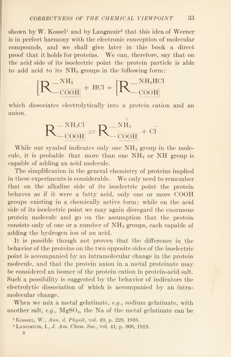 shown by W. Kossel1 and by Langmuir2 that this idea of Werner is in perfect harmony with the electronic conception of molecular compounds, and we shall give later in this book a direct proof that it holds for proteins. We can, therefore, say that on the acid side of its isoelectric point the protein particle is able to add acid to its NH2 groups in the following form: NH2 COOHS + HC1 NH2HC1 coon which dissociates electrolytically into a protein cation and an anion. + R—NH3C1 pv NH:i , ^ K , + ci — COOH 1 v— COOH While our symbol indicates only one NLI2 group in the mole- cule, it is probable that more than one NH2 or NH group is capable of adding an acid molecule. The simplification in the general chemistry of proteins implied in these experiments is considerable. We only need to remember that on the alkaline side of its isoelectric point the protein behaves as if it were a fatty acid, only one or more COOH groups existing in a chemically active form; while on the acid side of its isoelectric point we may again disregard the enormous protein molecule and go on the assumption that the protein consists only of one or a number of NH2 groups, each capable of adding the hydrogen ion of an acid. It is possible though not proven that the difference in the behavior of the proteins on the two opposite sides of the isoelectric point is accompanied by an intramolecular change in the protein molecule, and that the protein anion in a metal proteinate may be considered an isomer of the protein cation in protein-acid salt. Such a possibility is suggested by the behavior of indicators the electrolytic dissociation of which is accompanied by an intra- molecular change. When we mix a metal gelatinate, e.g., sodium gelatinate, with another salt, e.g., MgS04, the Na of the metal gelatinate can be 1 Kossel, W., Ann. d. Physik, vol. 49, p. 229, 1916. 2 Langmuir, I., J. Am. Chem. Soc., vol. 41, p. 868, 1919. 3