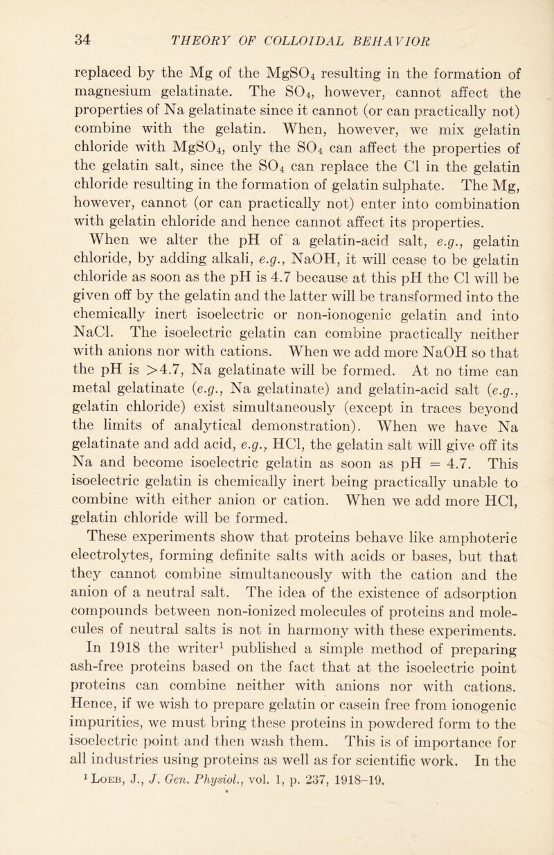 replaced by the Mg of the MgS04 resulting in the formation of magnesium gelatinate. The S04, however, cannot affect the properties of Na gelatinate since it cannot (or can practically not) combine with the gelatin. When, however, we mix gelatin chloride with MgS04, only the S04 can affect the properties of the gelatin salt, since the S04 can replace the Cl in the gelatin chloride resulting in the formation of gelatin sulphate. The Mg, however, cannot (or can practically not) enter into combination with gelatin chloride and hence cannot affect its properties. When we alter the pH of a gelatin-acid salt, e.g., gelatin chloride, by adding alkali, e.g., NaOH, it will cease to be gelatin chloride as soon as the pH is 4.7 because at this pH the Cl will be given off by the gelatin and the latter will be transformed into the chemically inert isoelectric or non-ionogenic gelatin and into NaCl. The isoelectric gelatin can combine practically neither with anions nor with cations. When we add more NaOH so that the pH is >4.7, Na gelatinate will be formed. At no time can metal gelatinate (e.g., Na gelatinate) and gelatin-acid salt (e.g., gelatin chloride) exist simultaneously (except in traces beyond the limits of analytical demonstration). When we have Na gelatinate and add acid, e.g., HC1, the gelatin salt will give off its Na and become isoelectric gelatin as soon as pH = 4.7. This isoelectric gelatin is chemically inert being practically unable to combine with either anion or cation. When we add more HC1, gelatin chloride will be formed. These experiments show that proteins behave like amphoteric electrolytes, forming definite salts with acids or bases, but that they cannot combine simultaneously with the cation and the anion of a neutral salt. The idea of the existence of adsorption compounds between non-ionized molecules of proteins and mole- cules of neutral salts is not in harmony with these experiments. In 1918 the writer1 published a simple method of preparing ash-free proteins based on the fact that at the isoelectric point proteins can combine neither with anions nor with cations. Hence, if we wish to prepare gelatin or casein free from ionogenic impurities, we must bring these proteins in powdered form to the isoelectric point and then wash them. This is of importance for all industries using proteins as well as for scientific work. In the 1 Loeb, J., J. Gen. Physiol., vol. 1, p, 237, 1918-19,