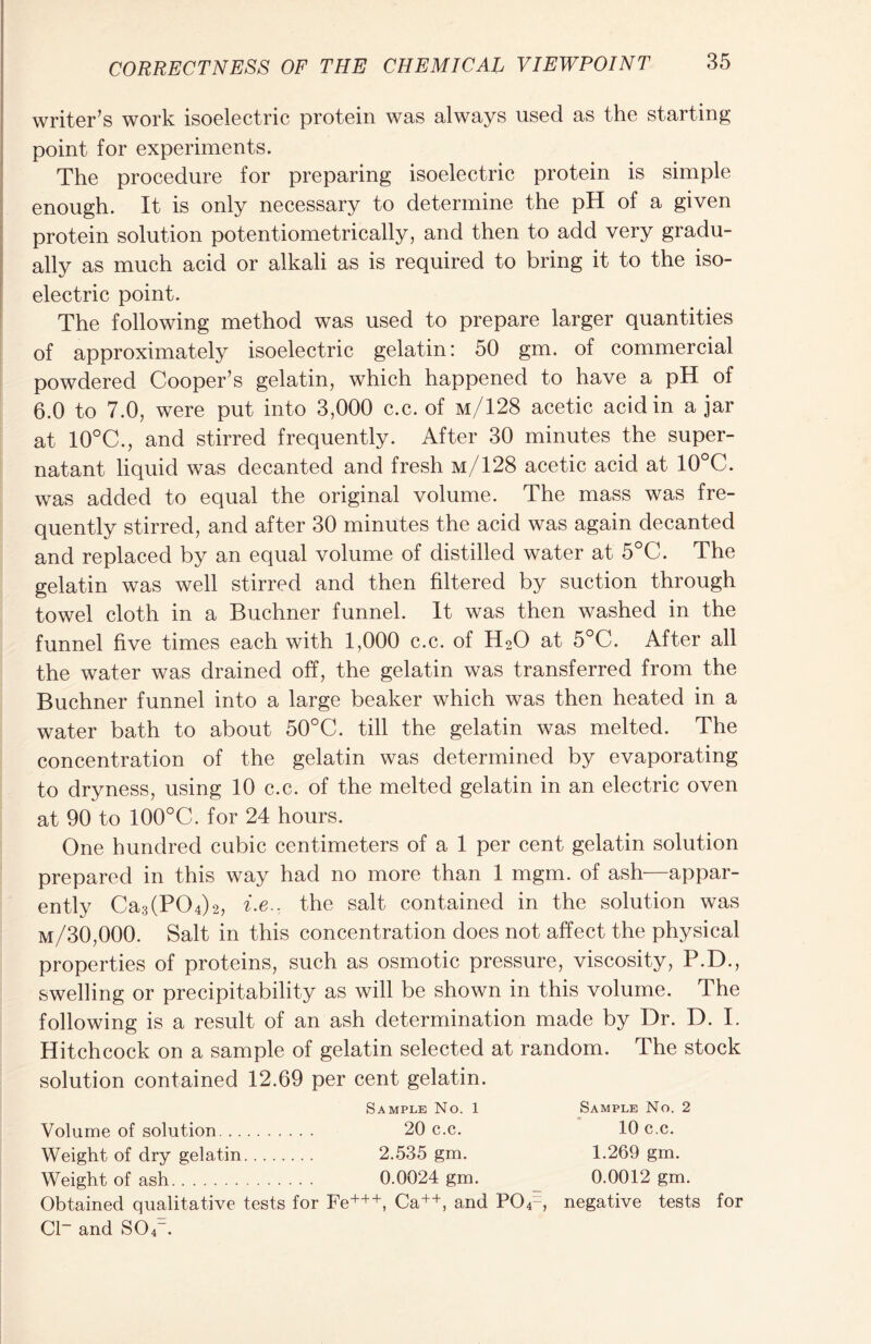 writer’s work isoelectric protein was always used as the starting point for experiments. The procedure for preparing isoelectric protein is simple enough. It is only necessary to determine the pH of a given protein solution potentiometrically, and then to add very gradu- ally as much acid or alkali as is required to bring it to the iso- electric point. The following method was used to prepare larger quantities of approximately isoelectric gelatin: 50 gm. of commercial powdered Cooper’s gelatin, which happened to have a pH of 6.0 to 7.0, were put into 3,000 c.c. of m/128 acetic acid in ajar at 10°C., and stirred frequently. After 30 minutes the super- natant liquid was decanted and fresh m/128 acetic acid at 10°C. was added to equal the original volume. The mass was fre- quently stirred, and after 30 minutes the acid was again decanted and replaced by an equal volume of distilled water at 5°C. The gelatin was well stirred and then filtered by suction through towel cloth in a Buchner funnel. It was then washed in the funnel five times each with 1,000 c.c. of H20 at 5°C. After all the water was drained off, the gelatin was transferred from the Buchner funnel into a large beaker which was then heated in a water bath to about 50°C. till the gelatin was melted. The concentration of the gelatin was determined by evaporating to dryness, using 10 c.c. of the melted gelatin in an electric oven at 90 to 100°C. for 24 hours. One hundred cubic centimeters of a 1 per cent gelatin solution prepared in this way had no more than 1 mgm. of ash—appar- ently Ca3(P04)2, i-e.: the salt contained in the solution was m/30,000. Salt in this concentration does not affect the physical properties of proteins, such as osmotic pressure, viscosity, P.D., swelling or precipitability as will be shown in this volume. The following is a result of an ash determination made by Dr. D. I. Hitchcock on a sample of gelatin selected at random. The stock solution contained 12.69 per cent gelatin. Sample No. 1 Sample No. 2 Volume of solution 20 c.c. 10 c.c. Weight of dry gelatin 2.535 gm. 1.269 gm. Weight of ash 0.0024 gm. 0.0012 gm. Obtained qualitative tests for Fe+++, Ca++, and PO^, negative tests for Cl~ and S04_.