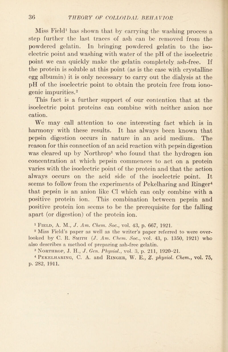 MivSS Field1 has shown that by carrying the washing process a step further the last traces of ash can be removed from the powdered gelatin. In bringing powdered gelatin to the iso- electric point and washing with water of the pH of the isoelectric point we can quickly make the gelatin completely ash-free. If the protein is soluble at this point (as is the case with crystalline egg albumin) it is only necessary to carry out the dialysis at the pH of the isoelectric point to obtain the protein free from iono- genic impurities.2 This fact is a further support of our contention that at the isoelectric point proteins can combine with neither anion nor cation. We may call attention to one interesting fact which is in harmony with these results. It has always been known that pepsin digestion occurs in nature in an acid medium. The reason for this connection of an acid reaction with pepsin digestion was cleared up by Northrop3 who found that the hydrogen ion concentration at which pepsin commences to act on a protein varies with the isoelectric point of the protein and that the action always occurs on the acid side of the isoelectric point. It seems to follow from the experiments of Pekelharing and Ringer4 that pepsin is an anion like Cl which can only combine with a positive protein ion. This combination between pepsin and positive protein ion seems to be the prerequisite for the falling apart (or digestion) of the protein ion. 1 Field, A. M., J. Am. Chem. Soc., vol. 43, p. 667, 1921. 2 Miss Field’s paper as well as the writer’s paper referred to were over- looked by C. R. Smith (J. Am. Chem. Soc., vol. 43, p. 1350, 1921) who also describes a method of preparing ash-free gelatin. 3 Northrop, J. H., J. Gen. Physiol., vol. 3, p. 211, 1920-21. 4 Pekelharing, C. A. and Ringer, W. E., Z. 'physiol. Chem., vol. 75, p. 282, 1911.