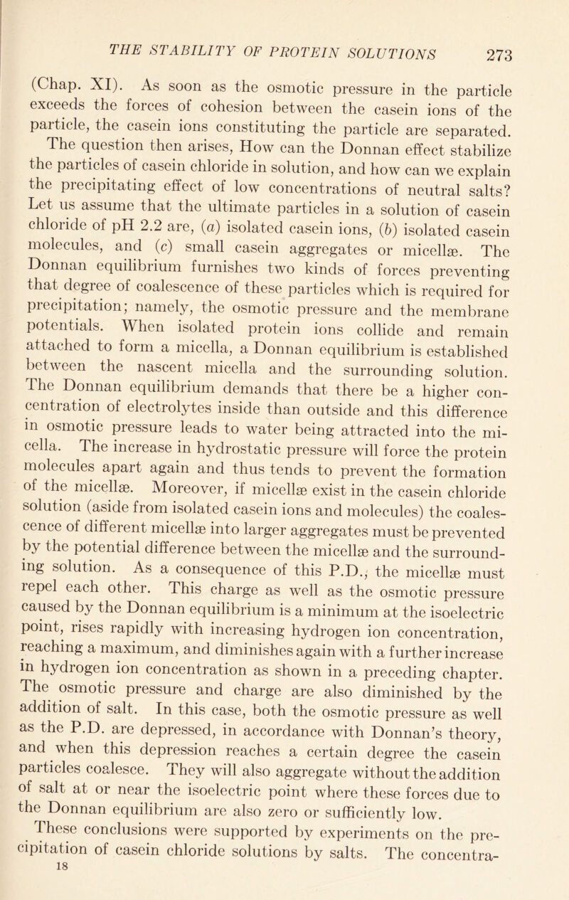(Chap. XI). As soon as the osmotic pressure in the particle exceeds the forces of cohesion between the casein ions of the paiticle, the casein ions constituting the particle are separated. The question then arises, How can the Donnan effect stabilize the particles of casein chloride in solution, and how can we explain the precipitating effect of low concentrations of neutral salts? Let us assume that the ultimate particles in a solution of casein chloride of pH 2.2 are, (a) isolated casein ions, (6) isolated casein molecules, and (c) small casein aggregates or micellae. The Donnan equihbiium furnishes two kinds of forces preventing that degree of coalescence of these particles which is required for precipitation; namely, the osmotic pressure and the membrane potentials. When isolated protein ions collide and remain attached to form a micella, a Donnan equilibrium is established between the nascent micella and the surrounding solution. The Donnan equilibrium demands that there be a higher con- centration of electrolytes inside than outside and this difference in osmotic pressure leads to water being attracted into the mi- cella. The increase in hydrostatic pressure will force the protein molecules apart again and thus tends to prevent the formation of the micellae. Moreover, if micellae exist in the casein chloride solution (aside from isolated casein ions and molecules) the coales- cence of different micellae into larger aggregates must be prevented by the potential difference between the micellae and the surround- ing solution. As a consequence of this P.D., the micellae must lepel each other. This charge as well as the osmotic pressure caused by the Donnan equilibrium is a minimum at the isoelectric point, rises rapidly with increasing hydrogen ion concentration, reaching a maximum, and diminishes again with a further increase in hydrogen ion concentration as shown in a preceding chapter. The osmotic pressure and charge are also diminished by the addition of salt. In this case, both the osmotic pressure as well as the P.D. are depressed, in accordance with Donnan’s theory, and when this depression reaches a certain degree the casein particles coalesce. They will also aggregate without the addition of salt at or near the isoelectric point where these forces due to the Donnan equilibrium are also zero or sufficiently low. These conclusions were supported by experiments on the pre- cipitation of casein chloride solutions by salts. The concentra- 18