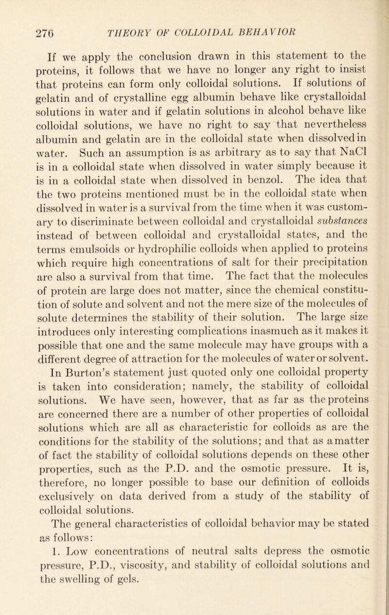 If we apply the conclusion drawn in this statement to the proteins, it follows that we have no longer any right to insist that proteins can form only colloidal solutions. If solutions of gelatin and of crystalline egg albumin behave like crystalloidal solutions in water and if gelatin solutions in alcohol behave like colloidal solutions, we have no right to say that nevertheless albumin and gelatin are in the colloidal state when dissolved in water. Such an assumption is as arbitrary as to say that NaCl is in a colloidal state when dissolved in water simply because it is in a colloidal state when dissolved in benzol. The idea that the two proteins mentioned must be in the colloidal state when dissolved in water is a survival from the time when it was custom- ary to discriminate between colloidal and crystalloidal substances instead of between colloidal and crystalloidal states, and the terms emulsoids or hydrophilic colloids when applied to proteins which require high concentrations of salt for their precipitation are also a survival from that time. The fact that the molecules of protein are large does not matter, since the chemical constitu- tion of solute and solvent and not the mere size of the molecules of solute determines the stability of their solution. The large size introduces only interesting complications inasmuch as it makes it possible that one and the same molecule may have groups with a different degree of attraction for the molecules of water or solvent. In Burton’s statement just quoted only one colloidal property is taken into consideration; namely, the stability of colloidal solutions. We have seen, however, that as far as the proteins are concerned there are a number of other properties of colloidal solutions which are all as characteristic for colloids as are the conditions for the stability of the solutions; and that as a matter of fact the stability of colloidal solutions depends on these other properties, such as the P.D. and the osmotic pressure. It is, therefore, no longer possible to base our definition of colloids exclusively on data derived from a study of the stability of colloidal solutions. The general characteristics of colloidal behavior may be stated as follows: 1. Low concentrations of neutral salts depress the osmotic pressure, P.D., viscosity, and stability of colloidal solutions and the swelling of gels.