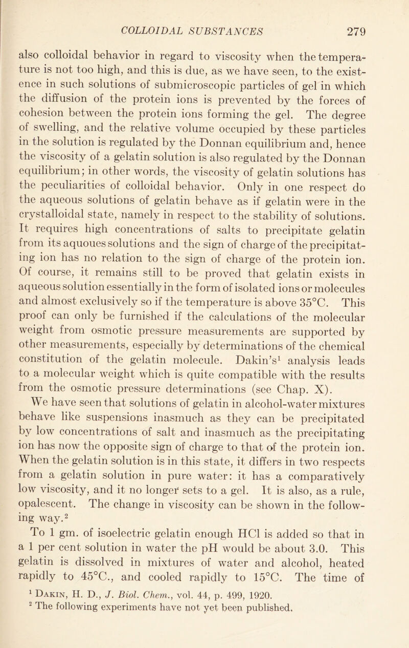 also colloidal behavior in regard to viscosity when the tempera- ture is not too high, and this is due, as we have seen, to the exist- ence in such solutions of submicroscopic particles of gel in which the diffusion of the protein ions is prevented by the forces of cohesion between the protein ions forming the gel. The degree of swelling, and the relative volume occupied by these particles in the solution is regulated by the Donnan equilibrium and, hence the viscosity of a gelatin solution is also regulated by the Donnan equilibrium; in other words, the viscosity of gelatin solutions has the peculiarities of colloidal behavior. Only in one respect do the aqueous solutions of gelatin behave as if gelatin were in the crystalloidal state, namely in respect to the stability of solutions. It requires high concentrations of salts to precipitate gelatin from its aquoues solutions and the sign of charge of the precipitat- ing ion has no relation to the sign of charge of the protein ion. Of course, it remains still to be proved that gelatin exists in aqueous solution essentially in the form of isolated ions or molecules and almost exclusively so if the temperature is above 35°C. This proof can only be furnished if the calculations of the molecular weight from osmotic pressure measurements are supported by other measurements, especially by determinations of the chemical constitution of the gelatin molecule. Dakin’s1 analysis leads to a molecular weight which is quite compatible with the results from the osmotic pressure determinations (see Chap. X). We have seen that solutions of gelatin in alcohol-water mixtures behave like suspensions inasmuch as they can be precipitated by low concentrations of salt and inasmuch as the precipitating ion has now the opposite sign of charge to that of the protein ion. When the gelatin solution is in this state, it differs in two respects from a gelatin solution in pure water: it has a comparatively low viscosity, and it no longer sets to a gel. It is also, as a rule, opalescent. The change in viscosity can be shown in the follow- ing way.2 To 1 gm. of isoelectric gelatin enough HC1 is added so that in a 1 per cent solution in water the pH would be about 3.0. This gelatin is dissolved in mixtures of water and alcohol, heated rapidly to 45°C., and cooled rapidly to 15°C. The time of 1 Dakin, H. D., J. Biol. Chem., vol. 44, p. 499, 1920. 2 The following experiments have not yet been published.