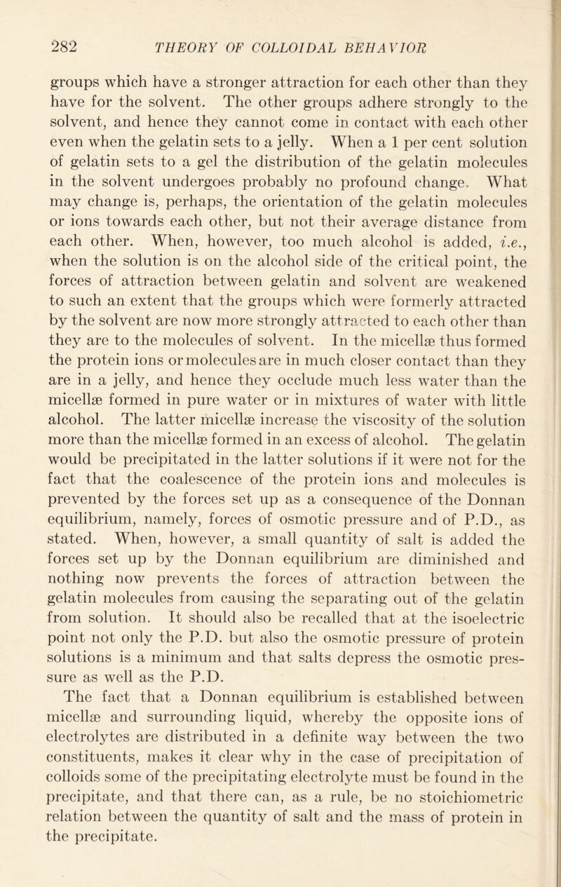 groups which have a stronger attraction for each other than they have for the solvent. The other groups adhere strongly to the solvent, and hence they cannot come in contact with each other even when the gelatin sets to a jelly. When a 1 per cent solution of gelatin sets to a gel the distribution of the gelatin molecules in the solvent undergoes probably no profound change.. What may change is, perhaps, the orientation of the gelatin molecules or ions towards each other, but not their average distance from each other. When, however, too much alcohol is added, i.e., when the solution is on the alcohol side of the critical point, the forces of attraction between gelatin and solvent are weakened to such an extent that the groups which were formerly attracted by the solvent are now more strongly attracted to each other than they are to the molecules of solvent. In the micellae thus formed the protein ions or molecules are in much closer contact than they are in a jelly, and hence they occlude much less water than the micellae formed in pure water or in mixtures of water with little alcohol. The latter micellae increase the viscosity of the solution more than the micellae formed in an excess of alcohol. The gelatin would be precipitated in the latter solutions if it were not for the fact that the coalescence of the protein ions and molecules is prevented by the forces set up as a consequence of the Donnan equilibrium, namely, forces of osmotic pressure and of P.D., as stated. When, however, a small quantity of salt is added the forces set up by the Donnan equilibrium are diminished and nothing now prevents the forces of attraction between the gelatin molecules from causing the separating out of the gelatin from solution. It should also be recalled that at the isoelectric point not only the P.D. but also the osmotic pressure of protein solutions is a minimum and that salts depress the osmotic pres- sure as well as the P.D. The fact that a Donnan equilibrium is established between micellae and surrounding liquid, whereby the opposite ions of electrolytes are distributed in a definite way between the two constituents, makes it clear why in the case of precipitation of colloids some of the precipitating electrolyte must be found in the precipitate, and that there can, as a rule, be no stoichiometric relation between the quantity of salt and the mass of protein in the precipitate.