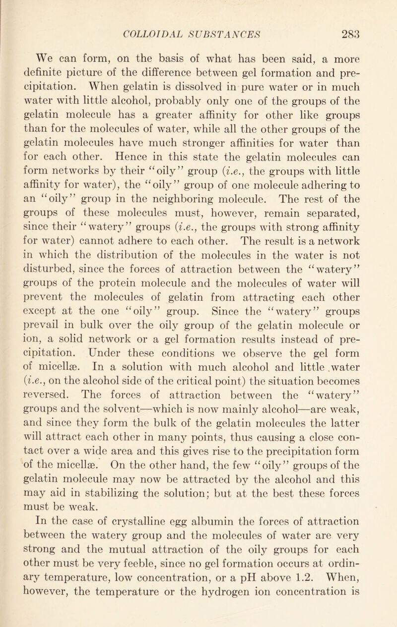 We can form, on the basis of what has been said, a more definite picture of the difference between gel formation and pre- cipitation. When gelatin is dissolved in pure water or in much water with little alcohol, probably only one of the groups of the gelatin molecule has a greater affinity for other like groups than for the molecules of water, while all the other groups of the gelatin molecules have much stronger affinities for water than for each other. Hence in this state the gelatin molecules can form networks by their “oily77 group (i.e., the groups with little affinity for water), the “oily” group of one molecule adhering to an “oily” group in the neighboring molecule. The rest of the groups of these molecules must, however, remain separated, since their “watery” groups (i.e., the groups with strong affinity for water) cannot adhere to each other. The result is a network in which the distribution of the molecules in the water is not disturbed, since the forces of attraction between the “watery” groups of the protein molecule and the molecules of water will prevent the molecules of gelatin from attracting each other except at the one “oily” group. Since the “watery” groups prevail in bulk over the oily group of the gelatin molecule or ion, a solid network or a gel formation results instead of pre- cipitation. Under these conditions we observe the gel form of micellae. In a solution with much alcohol and little .water (i.e., on the alcohol side of the critical point) the situation becomes reversed. The forces of attraction between the “watery” groups and the solvent—which is now mainly alcohol—are weak, and since they form the bulk of the gelatin molecules the latter will attract each other in many points, thus causing a close con- tact over a wide area and this gives rise to the precipitation form of the micellae. On the other hand, the few “oily” groups of the gelatin molecule may now be attracted by the alcohol and this may aid in stabilizing the solution; but at the best these forces must be weak. In the case of crystalline egg albumin the forces of attraction between the watery group and the molecules of water are very strong and the mutual attraction of the oily groups for each other must be very feeble, since no gel formation occurs at ordin- ary temperature, low concentration, or a pH above 1.2. When, however, the temperature or the hydrogen ion concentration is