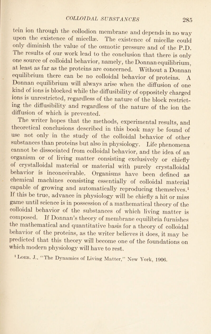 tein ion through the collodion membrane and depends in no way upon the existence of micellae. The existence of micellae could only diminish the value of the osmotic pressure and of the P.D. The results of our work lead to the conclusion that there is only one source of colloidal behavior, namely, the Donnan equilibrium, at least as far as the proteins are concerned. Without a Donnan equilibrium theie can be no colloidal behavior of proteins. A Donnan equilibrium will always arise when the diffusion of one kind of ions is blocked while the diffusibility of oppositely charged ions is unrestricted, regardless of the nature of the block restrict- ing the diffusibility and regardless of the nature of the ion the diffusion of which is prevented. The writer hopes that the methods, experimental results, and theoretical conclusions described in this book may be found of use not only in the study of the colloidal behavior of other substances than proteins but also in physiology. Life phenomena cannot be dissociated from colloidal behavior, and the idea of an organism or of living matter consisting exclusively or chiefly of crystalloidal material or material with purely crystalloidal behavior is inconceivable. Organisms have been defined as chemical machines consisting essentially of colloidal material capable of growing and automatically reproducing themselves.1 If this be true, advance in physiology will be chiefly a hit or miss game until science is in possession of a mathematical theory of the colloidal behavior of the substances of which living matter is composed. If Donnan’s theory of membrane equilibria furnishes the mathematical and quantitative basis for a theory of colloidal behavior of the proteins, as the writer believes it does, it may be predicted that this theory will become one of the foundations on which modern physiology will have to rest. 1 Loeb. J., “The Dynamics of Living Matter/’ New York, 1906.