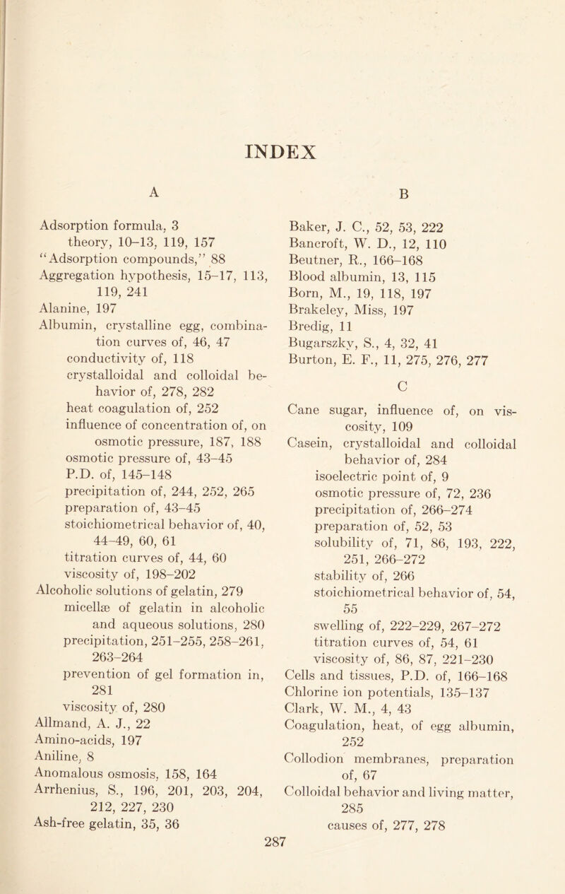 INDEX A Adsorption formula, 3 theory, 10-13, 119, 157 “ Adsorption compounds/’ 88 Aggregation hypothesis, 15-17, 113, 119, 241 Alanine, 197 Albumin, crystalline egg, combina- tion curves of, 46, 47 conductivity of, 118 crystalloidal and colloidal be- havior of, 278, 282 heat coagulation of, 252 influence of concentration of, on osmotic pressure, 187, 188 osmotic pressure of, 43-45 P.D. of, 145-148 precipitation of, 244, 252, 265 preparation of, 43-45 stoichiometrical behavior of, 40, 44-49, 60, 61 titration curves of, 44, 60 viscosity of, 198-202 Alcoholic solutions of gelatin, 279 micellae of gelatin in alcoholic and aqueous solutions, 280 precipitation, 251-255, 258-261, 263-264 prevention of gel formation in, 281 viscosity of, 280 Allmand, A. J., 22 Amino-acids, 197 Aniline, 8 Anomalous osmosis, 158, 164 Arrhenius, S., 196, 201, 203, 204, 212, 227, 230 Ash-free gelatin, 35, 36 B Baker, J. C., 52, 53, 222 Bancroft, W. D., 12, 110 Beutner, R., 166-168 Blood albumin, 13, 115 Born, M., 19, 118, 197 Brakeley, Miss, 197 Bredig, 11 Bugarszkv, S., 4, 32, 41 Burton, E. F., 11, 275, 276, 277 C Cane sugar, influence of, on vis- cosity, 109 Casein, crystalloidal and colloidal behavior of, 284 isoelectric point of, 9 osmotic pressure of, 72, 236 precipitation of, 266-274 preparation of, 52, 53 solubility of, 71, 86, 193, 222, 251, 266-272 stability of, 266 stoichiometrical behavior of, 54, 55 swelling of, 222-229, 267-272 titration curves of, 54, 61 viscosity of, 86, 87, 221-230 Cells and tissues, P.D. of, 166-168 Chlorine ion potentials, 135-137 Clark, W. M., 4, 43 Coagulation, heat, of egg albumin, 252 Collodion membranes, preparation of, 67 Colloidal behavior and living matter, 285 causes of, 277, 278