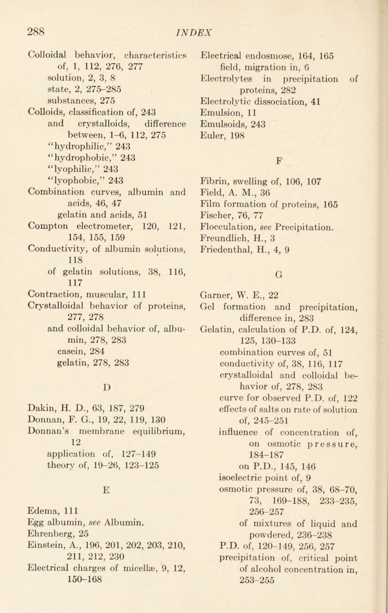 Colloidal behavior, characteristics of, 1. 112, 276, 277 solution, 2, 3, 8 state, 2, 275-285 substances, 275 Colloids, classification of, 243 and crystalloids, difference between, 1-6, 112, 275 “hydrophilic,” 243 “hydrophobic,” 243 “lyophilic,” 243 “lyophobic,” 243 Combination curves, albumin and acids, 46, 47 gelatin and acids, 51 Compton electrometer, 120, 121, 154, 155, 159 Conductivity, of albumin solutions, 118 of gelatin solutions, 38, 116, 117 Contraction, muscular, 111 Crystalloidal behavior of proteins, 277, 278 and colloidal behavior of, albu- min, 278, 283 casein, 284 gelatin, 278, 283 D Dakin, H. D., 63, 187, 279 Donnan, F. G., 19, 22, 119, 130 Donnan’s membrane equilibrium, 12 application of, 127-149 theory of, 19-26, 123-125 E Edema, 111 Egg albumin, see Albumin. Ehrenberg, 25 Einstein, A., 196, 201, 202, 203, 210, 211, 212, 230 Electrical charges of micellae, 9, 12, 150-168 Electrical endosmose, 164, 165 field, migration in, 6 Electrolytes in precipitation of proteins, 282 Electrolytic dissociation, 41 Emulsion, 11 Emulsoids, 243 Euler, 198 F Fibrin, swelling of, 106, 107 Field, A. M., 36 Film formation of proteins, 165 Fischer, 76, 77 Flocculation, see Precipitation. Freundlich, H., 3 Friedenthal, H., 4, 9 G Garner, W. E,, 22 Gel formation and precipitation, difference in, 283 Gelatin, calculation of P.D, of, 124, 125, 130-133 combination curves of, 51 conductivity of, 38, 116, 117 crystalloidal and colloidal be- havior of, 278, 283 curve for observed P.D. of, 122 effects of salts on rate of solution of, 245-251 influence of concentration of, on osmotic pressure, 184-187 on P.D., 145, 146 isoelectric point of, 9 osmotic pressure of, 38, 68-70, 73, 169-188, 233-235, 256-257 of mixtures of liquid and powdered, 236-238 P.D. of, 120-149, 256, 257 precipitation of, critical point of alcohol concentration in, 253-255