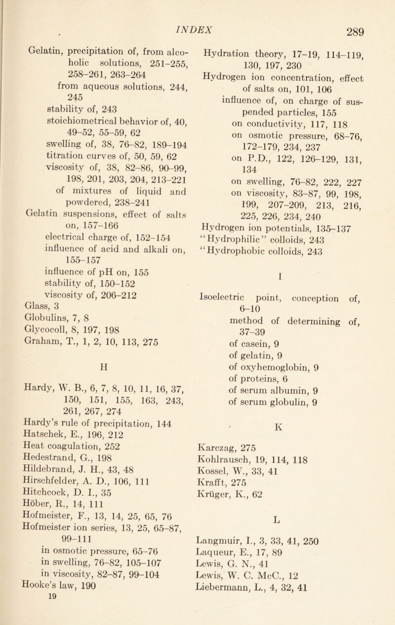 Gelatin, precipitation of, from alco- holic solutions, 251-255, 258-261, 263-264 from aqueous solutions, 244, 245 stability of, 243 stoichiometrical behavior of, 40, 49-52, 55-59, 62 swelling of, 38, 76-82, 189-194 titration curves of, 50, 59, 62 viscosity of, 38, 82-86, 90-99, 198, 201, 203, 204, 213-221 of mixtures of liquid and powdered, 238-241 Gelatin suspensions, effect of salts on, 157-166 electrical charge of, 152-154 influence of acid and alkali on, 155-157 influence of pH on, 155 stability of, 150-152 viscosity of, 206-212 Glass, 3 Globulins, 7, 8 Gly cocoll, 8, 197, 198 Graham, T., 1, 2, 10, 113, 275 H Hardy, W. B., 6, 7, 8, 10, 11, 16, 37, 150, 151, 155, 163, 243, 261, 267, 274 Hardy’s rule of precipitation, 144 Hatschek, E., 196, 212 Heat coagulation, 252 Hedestrand, G., 198 Hildebrand, J. H., 43, 48 Hirschfelder, A. D., 106, 111 Hitchcock, D. I., 35 Hober, R., 14, 111 Hofmeister, F., 13, 14, 25, 65, 76 Hofmeister ion series, 13, 25, 65-87, 99-111 in osmotic pressure, 65-76 in swelling, 76-82, 105-107 in viscosity, 82-87, 99-104 Hooke’s law, 190 19 Hydration theory, 17-19, 114-119, 130, 197, 230 Hydrogen ion concentration, effect of salts on, 101, 106 influence of, on charge of sus- pended particles, 155 on conductivity, 117, 118 on osmotic pressure, 68-76, 172-179, 234, 237 on P.D., 122, 126-129, 131, 134 on swelling, 76-82, 222, 227 on viscosity, 83-87, 99, 198, 199, 207-209, 213, 216, 225, 226, 234, 240 Hydrogen ion potentials, 135-137 “Hydrophilic” colloids, 243 “Hydrophobic colloids, 243 1 Isoelectric point, conception of, 6-10 method of determining of, 37-39 of casein, 9 of gelatin, 9 of oxyhemoglobin, 9 of proteins, 6 of serum albumin, 9 of serum globulin, 9 K Karczag, 275 Kohlrausch, 19, 114, 118 Kossel, W., 33, 41 Krafft, 275 Kruger, K., 62 L Langmuir, I., 3, 33, 41, 250 Laqueur, E., 17, 89 Lewis, G. N., 41 Lewis, W. C. McC., 12 Liebermann, L., 4, 32, 41