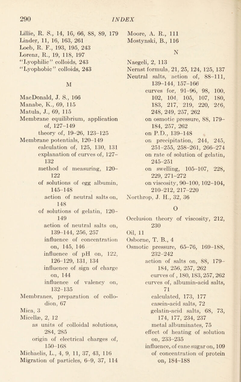 Lillie, R. S., 14, 1G, 66, 88, 89, 179 Linder, 11, 16, 163, 261 Loeb, R. F., 193, 195, 243 Lorenz, R., 19, 118, 197 “Lyophilic” colloids, 243 “Lyophobic” colloids, 243 M MacDonald, J. S., 166 Manabe, K., 69, 115 Matula, J., 69, 115 Membrane equilibrium, application of, 127-149 theory of, 19-26, 123-125 Membrane potentials, 120-149 calculation of, 125, 130, 131 explanation of curves of, 127- 132 method of measuring, 120- 122 of solutions of egg albumin, 145-148 action of neutral salts on, 148 of solutions of gelatin, 120- 149 action of neutral salts on, 139-144, 256, 257 influence of concentration on, 145, 146 influence of pH on, 122, 126-129, 131, 134 influence of sign of charge on, 144 influence of valency on, 132-135 Membranes, preparation of collo- dion, 67 Mica, 3 Micellae, 2, 12 as units of colloidal solutions, 284, 285 origin of electrical charges of, 150-168 Michaelis, L., 4, 9, 11, 37, 43, 116 Migration of particles, 6-9, 37, 114 Moore, A. R., Ill Mostynski, B., 116 N Naegeli, 2, 113 Nernst formula, 21, 25, 124, 125, 137 Neutral salts, action of, 88-111, 139-144, 157-166 curves for, 91-96, 98, 100, 102, 104, 105, 107, 180, 183, 217, 219, 220, 246, 248, 249, 257, 262 on osmotic pressure, 88, 179- 184, 257, 262 on P.D., 139-148 on precipitation, 244, 245, 251-255, 258-261, 266-274 on rate of solution of gelatin, 245-251 on swelling, 105-107, 228, 229, 271-272 on viscosity, 90-100, 102-104, 210-212, 217-220 Northrop, J. H., 32, 36 O Occlusion theory of viscosity, 212, 230 Oil, 11 Osborne, T. B., 4 Osmotic pressure, 65-76, 169-188, 232-242 action of salts on, 88, 179- 184, 256, 257, 262 curves of , 180, 183, 257, 262 curves of, albumin-acid salts, 71 calculated, 173, 177 casein-acid salts, 72 gelatin-acid salts, 68, 73, 174, 177, 234, 237 metal albuminates, 75 effect of heating of solution on, 233-235 influence, of cane sugar on, 109 of concentration of protein on, 184-188