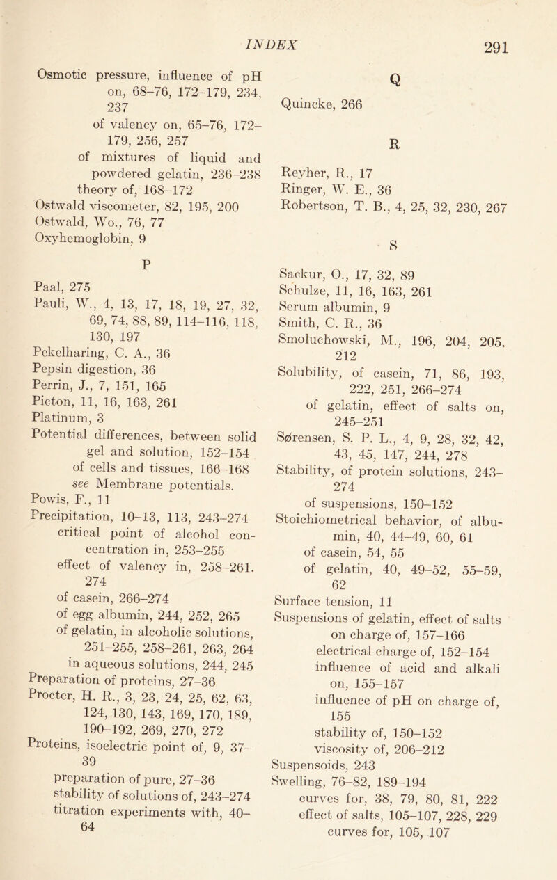Osmotic pressure, influence of pH on, 68-76, 172-179, 234, 237 of valency on, 65-76, 172- 179, 256, 257 of mixtures of liquid and powdered gelatin, 236-238 theory of, 168-172 Ostwald viscometer, 82, 195, 200 Ostwald, Wo., 76, 77 Oxyhemoglobin, 9 P Paal, 275 Pauli, W., 4, 13, 17, 18, 19, 27, 32, 69, 74, 88, 89, 114-116, 118, 130, 197 Pekelharing, C. A., 36 Pepsin digestion, 36 Perrin, J., 7, 151, 165 Picton, 11, 16, 163, 261 Platinum, 3 Potential differences, between solid gel and solution, 152-154 of cells and tissues, 166-168 see Membrane potentials. Powis, F., 11 Precipitation, 10-13, 113, 243-274 critical point of alcohol con- centration in, 253-255 effect of valency in, 258-261. 274 of casein, 266-274 of egg albumin, 244, 252, 265 of gelatin, in alcoholic solutions, 251-255, 258-261, 263, 264 in aqueous solutions, 244, 245 Preparation of proteins, 27-36 Procter, H. R., 3, 23, 24, 25, 62, 63, 124, 130, 143, 169, 170, 189, 190-192, 269, 270, 272 Proteins, isoelectric point of, 9, 37- 39 preparation of pure, 27-36 stability of solutions of, 243-274 titration experiments with, 40- 64 Q Quincke, 266 R Revher, R., 17 Ringer, W. E., 36 Robertson, T. B., 4, 25, 32, 230, 267 S Sackur, O., 17, 32, 89 Schulze, 11, 16, 163, 261 Serum albumin, 9 Smith, C. R., 36 Smoluchowski, M., 196, 204, 205. 212 Solubility, of casein, 71, 86, 193, 222, 251, 266-274 of gelatin, effect of salts on, 245-251 Sorensen, S. P. L., 4, 9, 28, 32, 42, 43, 45, 147, 244, 278 Stability, of protein solutions, 243- 274 of suspensions, 150-152 Stoichiometrical behavior, of albu- min, 40, 44-49, 60, 61 of casein, 54, 55 of gelatin, 40, 49-52, 55-59, 62 Surface tension, 11 Suspensions of gelatin, effect of salts on charge of, 157-166 electrical charge of, 152-154 influence of acid and alkali on, 155-157 influence of pH on charge of, 155 stability of, 150-152 viscosity of, 206-212 Suspensoids, 243 Swelling, 76-82, 189-194 curves for, 38, 79, 80, 81, 222 effect of salts, 105-107, 228, 229 curves for, 105, 107