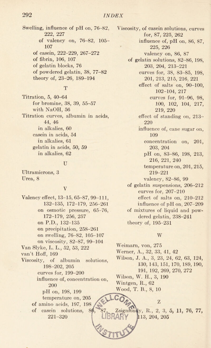 Swelling, influence of pH on, 76-82, 222, 227 of valency on, 76-82, 105- 107 of casein, 222-229, 267-272 of fibrin, 106, 107 of gelatin blocks, 76 of powdered gelatin, 38, 77-82 theory of, 23-26, 189-194 T Titration, 5, 40-64 for bromine, 38, 39, 55-57 with NaOH, 56 Titration curves, albumin in acids, 44, 46 in alkalies, 60 casein in acids, 54 in alkalies, 61 gelatin in acids, 50, 59 in alkalies, 62 U Ultramicrons, 3 Urea, 8 V Valency effect, 13-15, 65-87, 99-111, 132-135, 172-179, 256-261 on osmotic pressure, 65-76, 172-179, 256, 257 on P.D., 132-135 on precipitation, 258-261 on swelling, 76-82, 105-107 on viscosity, 82-87, 99-104 Van Slyke, L. L., 52, 53, 222 van’t Hoff, 169 Viscosity, of albumin solutions, 198-202, 205 curves for, 199-200 influence of, concentration on, 200 pH on, 198, 199 temperature on, 205 of amino acids, 197, 198 of casein solutions 221-320 Viscosity, of casein solutions, curves for, 87, 225, 262 influence of, pH on, 86, 87, 225, 226 valency on, 86, 87 of gelatin solutions, 82-86, 198, 203, 204, 213-221 curves for, 38, 83-85, 198, 201, 213, 215, 216, 221 effect of salts on, 90-100, 102-104, 217 curves for, 91-96, 98, 100, 102, 104, 217, 219, 220 effect of standing on, 213- 220 influence of, cane sugar on, 109 concentration on, 201, 203, 204 pH on, 83-86, 198, 213, 216, 221, 240 temperature on, 201, 215, 219-221 valency, 82-86, 99 of gelatin suspensions, 206-212 curves for, 207-210 effect of salts on, 210-212 influence of pH on, 207-209 of mixtures of liquid and pow- dered gelatin, 238-241 theory of, 195-231 W Weimarn, von, 275 Werner, A., 32, 33, 41, 42 Wilson, J. A., 3, 23, 24, 62, 63, 124, 130, 143, 151, 170, 189, 190, 191, 192, 269, 270, 272 Wilson, W. H., 3, 190 Wintgen, R., 62 Wood, T. B., 8, 10