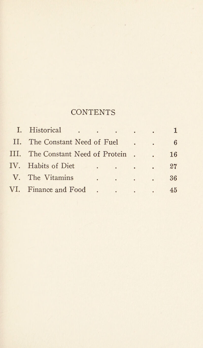 CONTENTS I. Historical ..... 1 II. The Constant Need of Fuel . . 6 III. The Constant Need of Protein . . 16 IV. Habits of Diet .... 27 V. The Vitamins .... 36 VI. Finance and Food .... 45