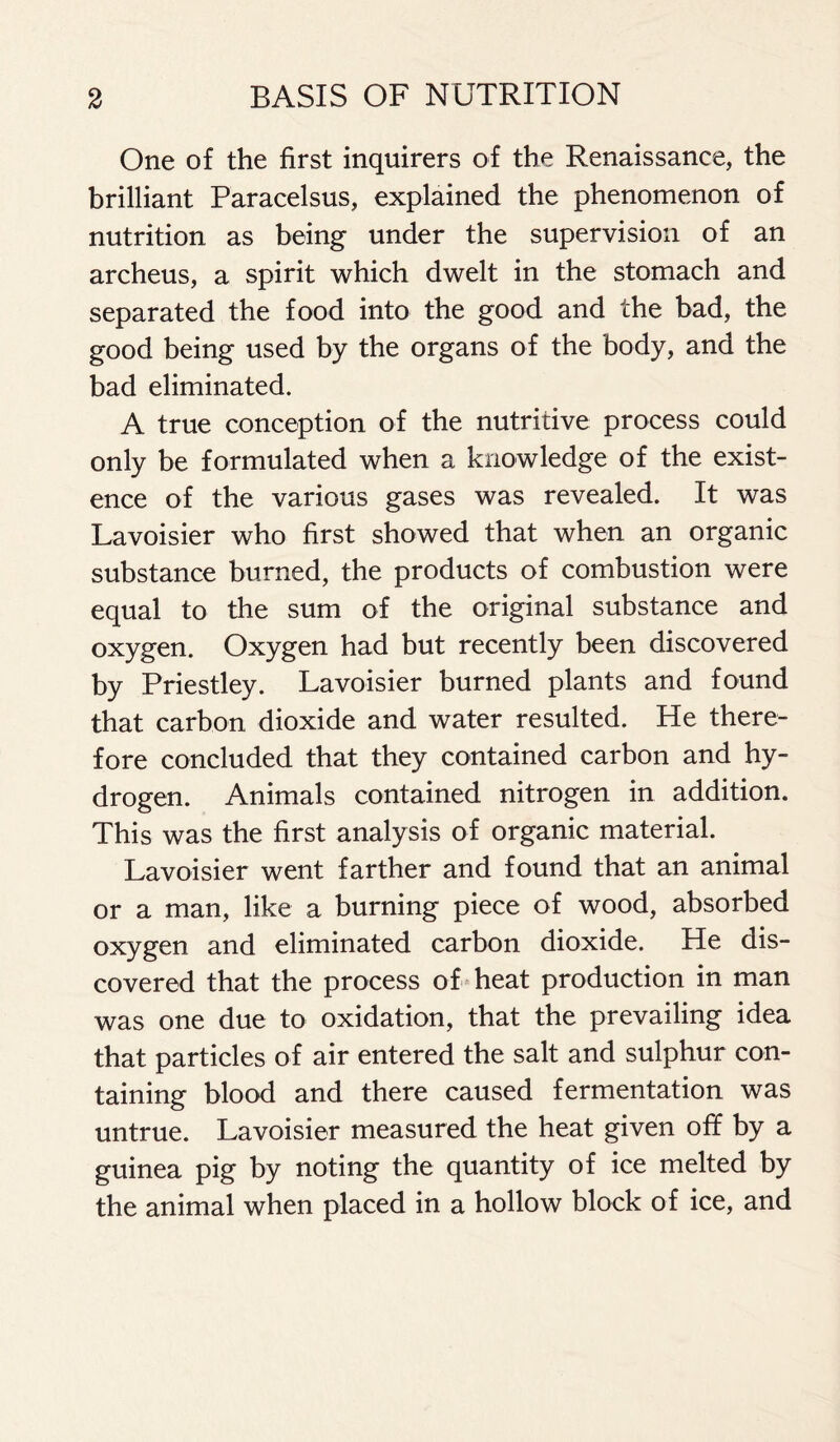 One of the first inquirers of the Renaissance, the brilliant Paracelsus, explained the phenomenon of nutrition as being under the supervision of an archeus, a spirit which dwelt in the stomach and separated the food into the good and the bad, the good being used by the organs of the body, and the bad eliminated. A true conception of the nutritive process could only be formulated when a knowledge of the exist- ence of the various gases was revealed. It was Lavoisier who first showed that when an organic substance burned, the products of combustion were equal to the sum of the original substance and oxygen. Oxygen had but recently been discovered by Priestley. Lavoisier burned plants and found that carbon dioxide and water resulted. He there- fore concluded that they contained carbon and hy- drogen. Animals contained nitrogen in addition. This was the first analysis of organic material. Lavoisier went farther and found that an animal or a man, like a burning piece of wood, absorbed oxygen and eliminated carbon dioxide. He dis- covered that the process of heat production in man was one due to oxidation, that the prevailing idea that particles of air entered the salt and sulphur con- taining blood and there caused fermentation was untrue. Lavoisier measured the heat given off by a guinea pig by noting the quantity of ice melted by the animal when placed in a hollow block of ice, and