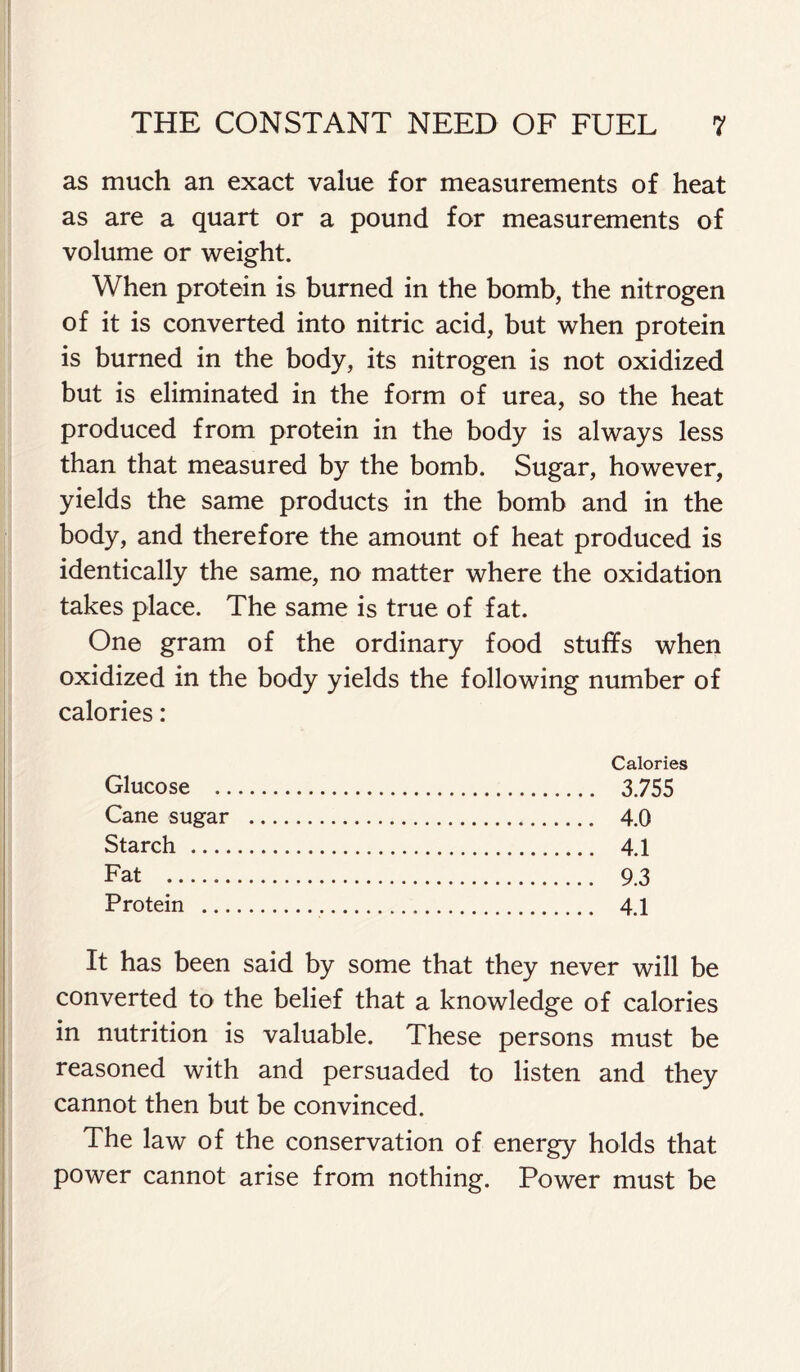 as much an exact value for measurements of heat as are a quart or a pound for measurements of volume or weight. When protein is burned in the bomb, the nitrogen of it is converted into nitric acid, but when protein is burned in the body, its nitrogen is not oxidized but is eliminated in the form of urea, so the heat produced from protein in the body is always less than that measured by the bomb. Sugar, however, yields the same products in the bomb and in the body, and therefore the amount of heat produced is identically the same, no matter where the oxidation takes place. The same is true of fat. One gram of the ordinary food stuffs when oxidized in the body yields the following number of calories: Calories Glucose 3.755 Cane sugar 4.0 Starch 4.1 Fat 9.3 Protein 4.1 It has been said by some that they never will be converted to the belief that a knowledge of calories in nutrition is valuable. These persons must be reasoned with and persuaded to listen and they cannot then but be convinced. The law of the conservation of energy holds that power cannot arise from nothing. Power must be