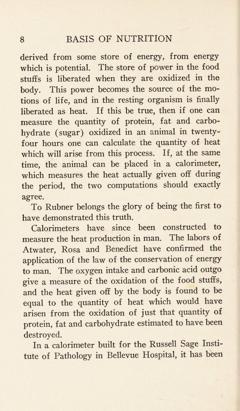 derived from some store of energy, from energy which is potential. The store of power in the food stuffs is liberated when they are oxidized in the body. This power becomes the source of the mo- tions of life, and in the resting organism is finally liberated as heat. If this be true, then if one can measure the quantity of protein, fat and carbo- hydrate (sugar) oxidized in an animal in twenty- four hours one can calculate the quantity of heat which will arise from this process. If, at the same time, the animal can be placed in a calorimeter, which measures the heat actually given off during the period, the two computations should exactly agree. To Rubner belongs the glory of being the first to have demonstrated this truth. Calorimeters have since been constructed to measure the heat production in man. The labors of Atwater, Rosa and Benedict have confirmed the application of the law of the conservation of energy to man. The oxygen intake and carbonic acid outgo give a measure of the oxidation of the food stuffs, and the heat given off by the body is found to be equal to the quantity of heat which would have arisen from the oxidation of just that quantity of protein, fat and carbohydrate estimated to have been destroyed. In a calorimeter built for the Russell Sage Insti- tute of Pathology in Bellevue Hospital, it has been