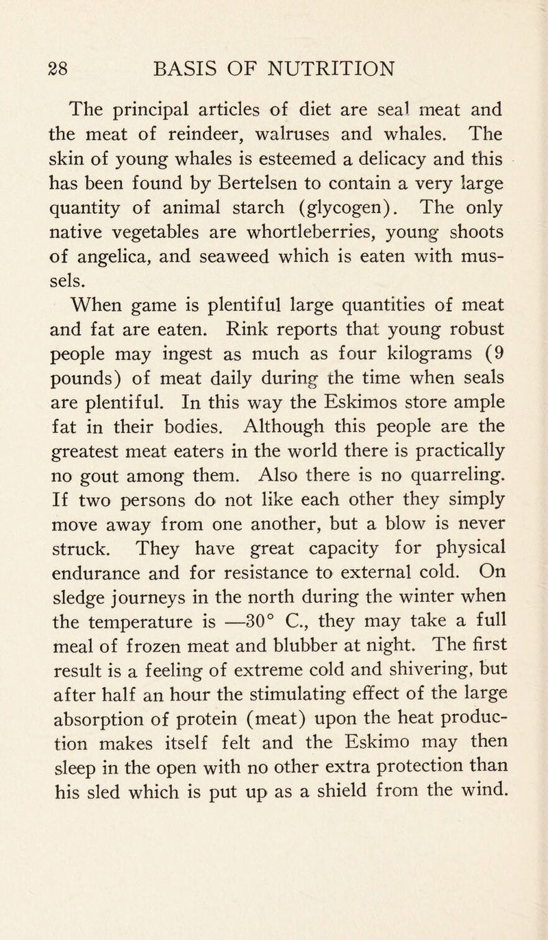 The principal articles of diet are seal meat and the meat of reindeer, walruses and whales. The skin of young whales is esteemed a delicacy and this has been found by Bertelsen to contain a very large quantity of animal starch (glycogen). The only native vegetables are whortleberries, young shoots of angelica, and seaweed which is eaten with mus- sels. When game is plentiful large quantities of meat and fat are eaten. Rink reports that young robust people may ingest as much as four kilograms (9 pounds) of meat daily during the time when seals are plentiful. In this way the Eskimos store ample fat in their bodies. Although this people are the greatest meat eaters in the world there is practically no gout among them. Also there is no quarreling. If two persons do not like each other they simply move away from one another, but a blow is never struck. They have great capacity for physical endurance and for resistance to external cold. On sledge journeys in the north during the winter when the temperature is —30° C., they may take a full meal of frozen meat and blubber at night. The first result is a feeling of extreme cold and shivering, but after half an hour the stimulating effect of the large absorption of protein (meat) upon the heat produc- tion makes itself felt and the Eskimo may then sleep in the open with no other extra protection than his sled which is put up as a shield from the wind.