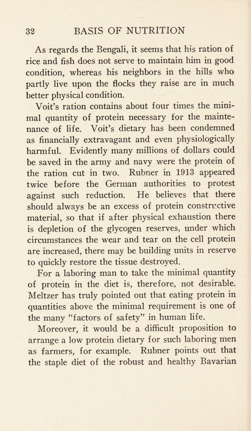 As regards the Bengali, it seems that his ration of rice and fish does not serve to maintain him in good condition, whereas his neighbors in the hills who partly live upon the flocks they raise are in much better physical condition. Voit’s ration contains about four times the mini- mal quantity of protein necessary for the mainte- nance of life. Voit’s dietary has been condemned as financially extravagant and even physiologically harmful. Evidently many millions of dollars could be saved in the army and navy were the protein of the ration cut in two. Rubner in 1913 appeared twice before the German authorities to protest against such reduction. He believes that there should always be an excess of protein constructive material, so that if after physical exhaustion there is depletion of the glycogen reserves, under which circumstances the wear and tear on the cell protein are increased, there may be building units in reserve to quickly restore the tissue destroyed. For a laboring man to take the minimal quantity of protein in the diet is, therefore, not desirable. Meltzer has truly pointed out that eating protein in quantities above the minimal requirement is one of the many “factors of safety” in human life. Moreover, it would be a difficult proposition to arrange a low protein dietary for such laboring men as farmers, for example. Rubner points out that the staple diet of the robust and healthy Bavarian