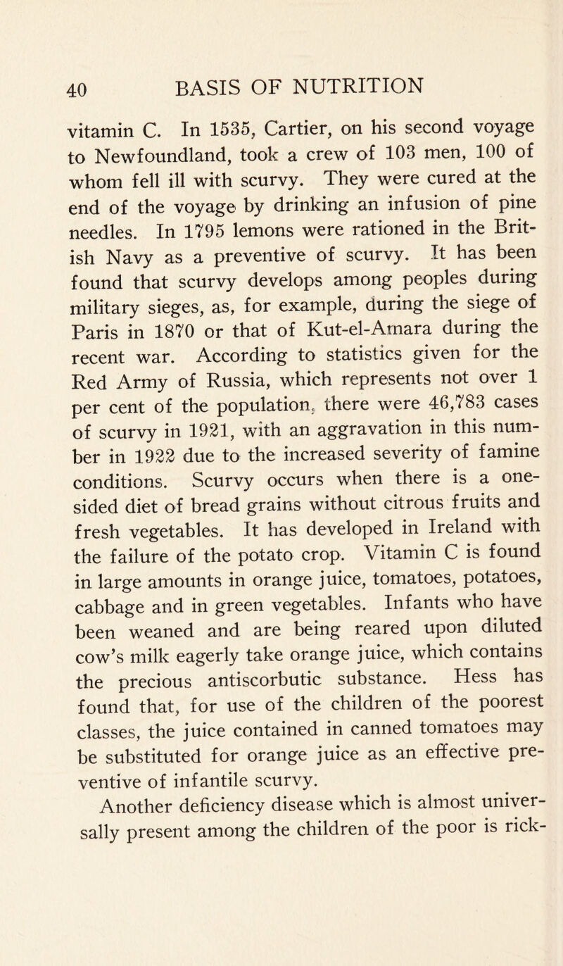 vitamin C. In 1535, Cartier, on his second voyage to Newfoundland, took a crew of 103 men, 100 of whom fell ill with scurvy. They were cured at the end of the voyage by drinking an infusion of pine needles. In 1795 lemons were rationed in the Brit- ish Navy as a preventive of scurvy. It has been found that scurvy develops among peoples during military sieges, as, for example, during the siege of Paris in 1870 or that of Kut-el-Arnara during the recent war. According to statistics given for the Red Army of Russia, which represents not over 1 per cent of the population, there were 46,783 cases of scurvy in 1921, with an aggravation in this num- ber in 1922 due to the increased severity of famine conditions. Scurvy occurs when there is a one- sided diet of bread grains without citrous fruits and fresh vegetables. It has developed in Ireland with the failure of the potato crop. Vitamin C is found in large amounts in orange juice, tomatoes, potatoes, cabbage and in green vegetables. Infants who have been weaned and are being reared upon diluted cow’s milk eagerly take orange juice, which contains the precious antiscorbutic substance. Hess has found that, for use of the children of the poorest classes, the juice contained in canned tomatoes may be substituted for orange juice as an effective pre- ventive of infantile scurvy. Another deficiency disease which is almost univer- sally present among the children of the poor is rick-