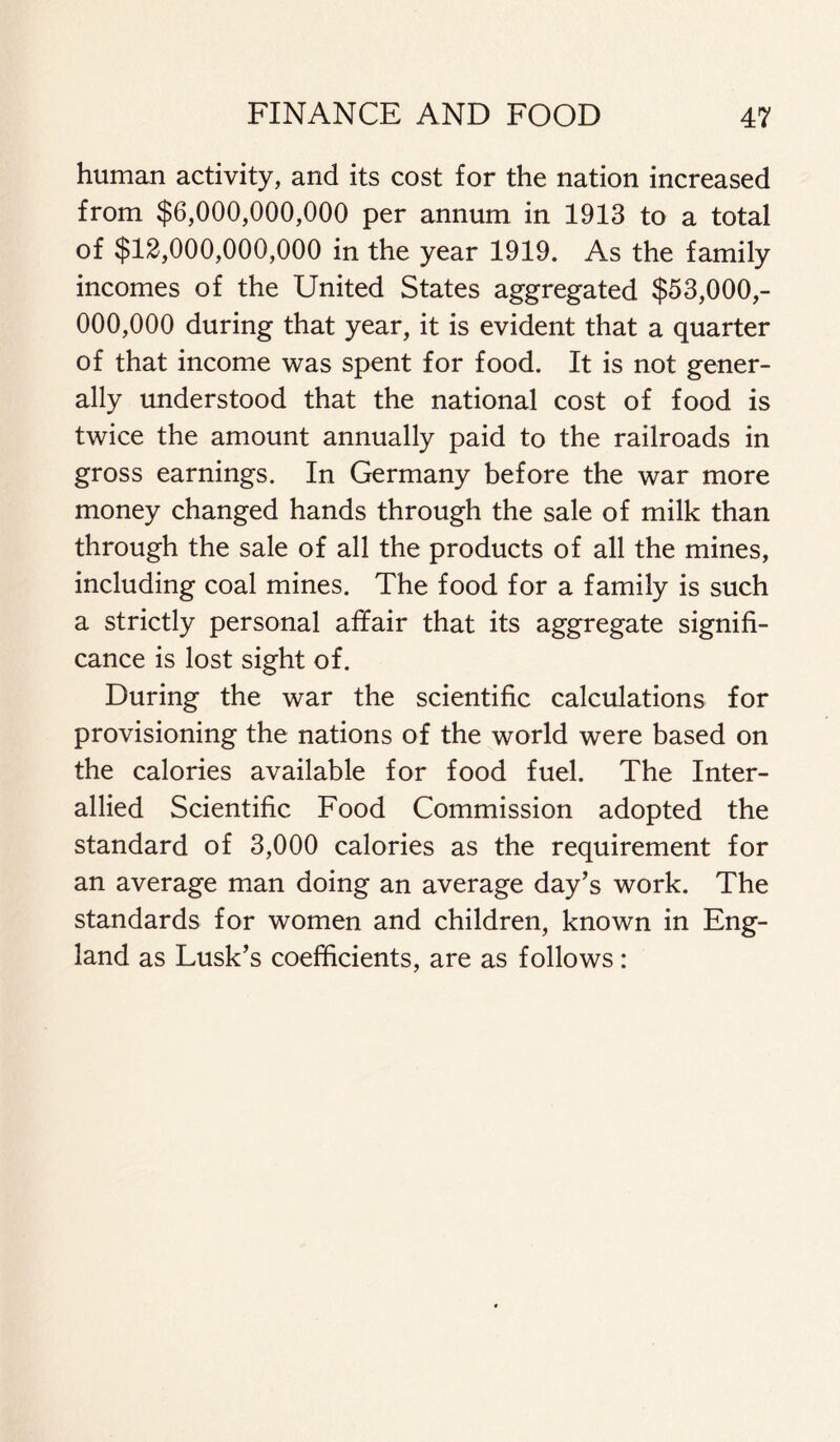 human activity, and its cost for the nation increased from $6,000,000,000 per annum in 1913 to a total of $12,000,000,000 in the year 1919. As the family incomes of the United States aggregated $53,000,- 000,000 during that year, it is evident that a quarter of that income was spent for food. It is not gener- ally understood that the national cost of food is twice the amount annually paid to the railroads in gross earnings. In Germany before the war more money changed hands through the sale of milk than through the sale of all the products of all the mines, including coal mines. The food for a family is such a strictly personal affair that its aggregate signifi- cance is lost sight of. During the war the scientific calculations for provisioning the nations of the world were based on the calories available for food fuel. The Inter- allied Scientific Food Commission adopted the standard of 3,000 calories as the requirement for an average man doing an average day’s work. The standards for women and children, known in Eng- land as Lusk’s coefficients, are as follows: