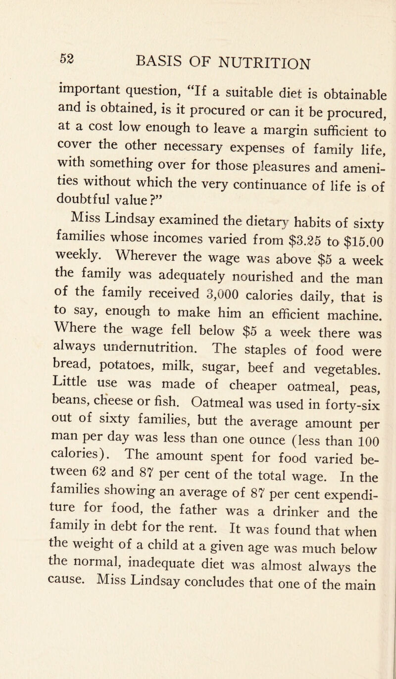 important question, “If a suitable diet is obtainable and is obtained, is it procured or can it be procured, at a cost low enough to leave a margin sufficient to cover the other necessary expenses of family life, with something over for those pleasures and ameni- ties without which the very continuance of life is of doubtful value ?” Miss Lindsay examined the dietary habits of sixty families whose incomes varied from $3.25 to $15.00 weekly. Wherever the wage was above $5 a week the family was adequately nourished and the man of the family received 3,000 calories daily, that is to say, enough to make him an efficient machine. Where the wage fell below $5 a week there was always undernutrition. The staples of food were bread, potatoes, milk, sugar, beef and vegetables. Little use was made of cheaper oatmeal, peas, beans, cheese or fish. Oatmeal was used in forty-six out of sixty families, but the average amount per man per day was less than one ounce (less than 100 calories). The amount spent for food varied be- tween 62 and 87 per cent of the total wage. In the families showing an average of 87 per cent expendi- ture for food, the father was a drinker and the family in debt for the rent. It was found that when the weight of a child at a given age was much below the normal, inadequate diet was almost always the cause. Miss Lindsay concludes that one of the main