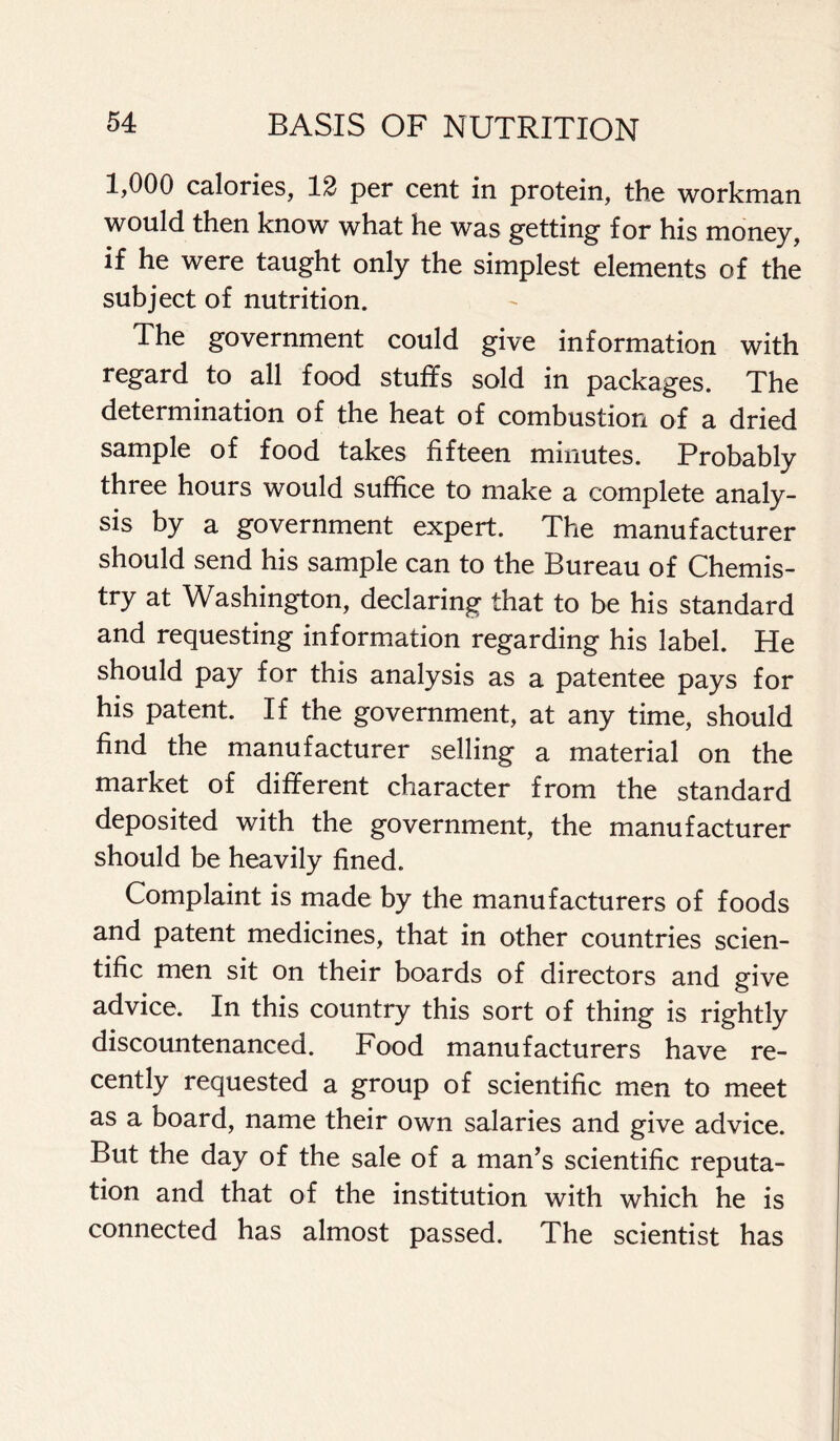 1,000 calories, 12 per cent in protein, the workman would then know what he was getting for his money, if he were taught only the simplest elements of the subject of nutrition. The government could give information with regard to all food stuffs sold in packages. The determination of the heat of combustion of a dried sample of food takes fifteen minutes. Probably three hours would suffice to make a complete analy- sis by a government expert. The manufacturer should send his sample can to the Bureau of Chemis- try at Washington, declaring that to be his standard and requesting information regarding his label. He should pay for this analysis as a patentee pays for his patent. If the government, at any time, should find the manufacturer selling a material on the market of different character from the standard deposited with the government, the manufacturer should be heavily fined. Complaint is made by the manufacturers of foods and patent medicines, that in other countries scien- tific men sit on their boards of directors and give advice. In this country this sort of thing is rightly discountenanced. Food manufacturers have re- cently requested a group of scientific men to meet as a board, name their own salaries and give advice. But the day of the sale of a man’s scientific reputa- tion and that of the institution with which he is connected has almost passed. The scientist has