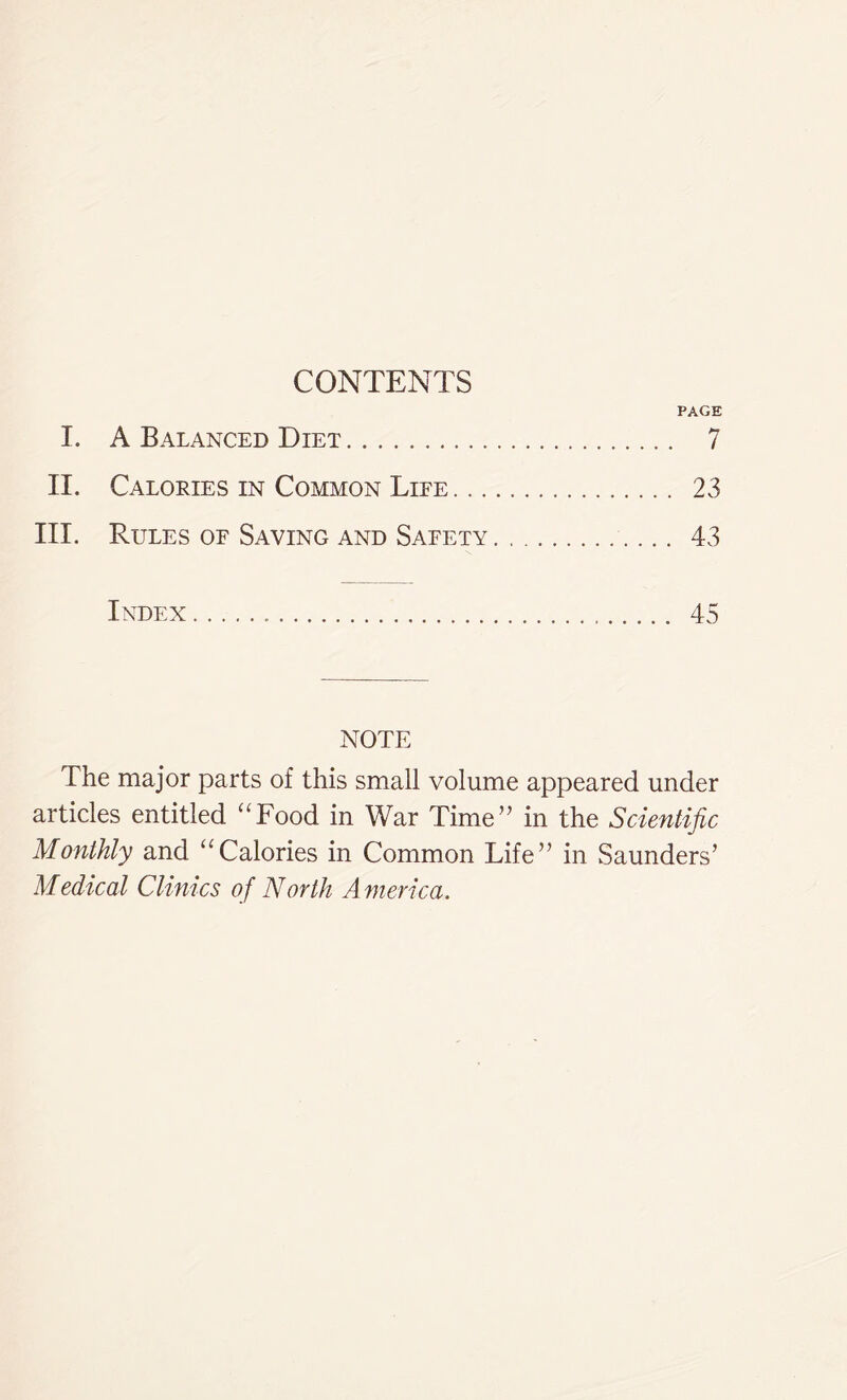 CONTENTS PAGE I. A Balanced Diet 7 II. Calories in Common Life 23 III. Rules of Saving and Safety. 43 Index 45 NOTE The major parts of this small volume appeared under articles entitled “Food in War Time” in the Scientific Monthly and “Calories in Common Life” in Saunders’ Medical Clinics of North America.