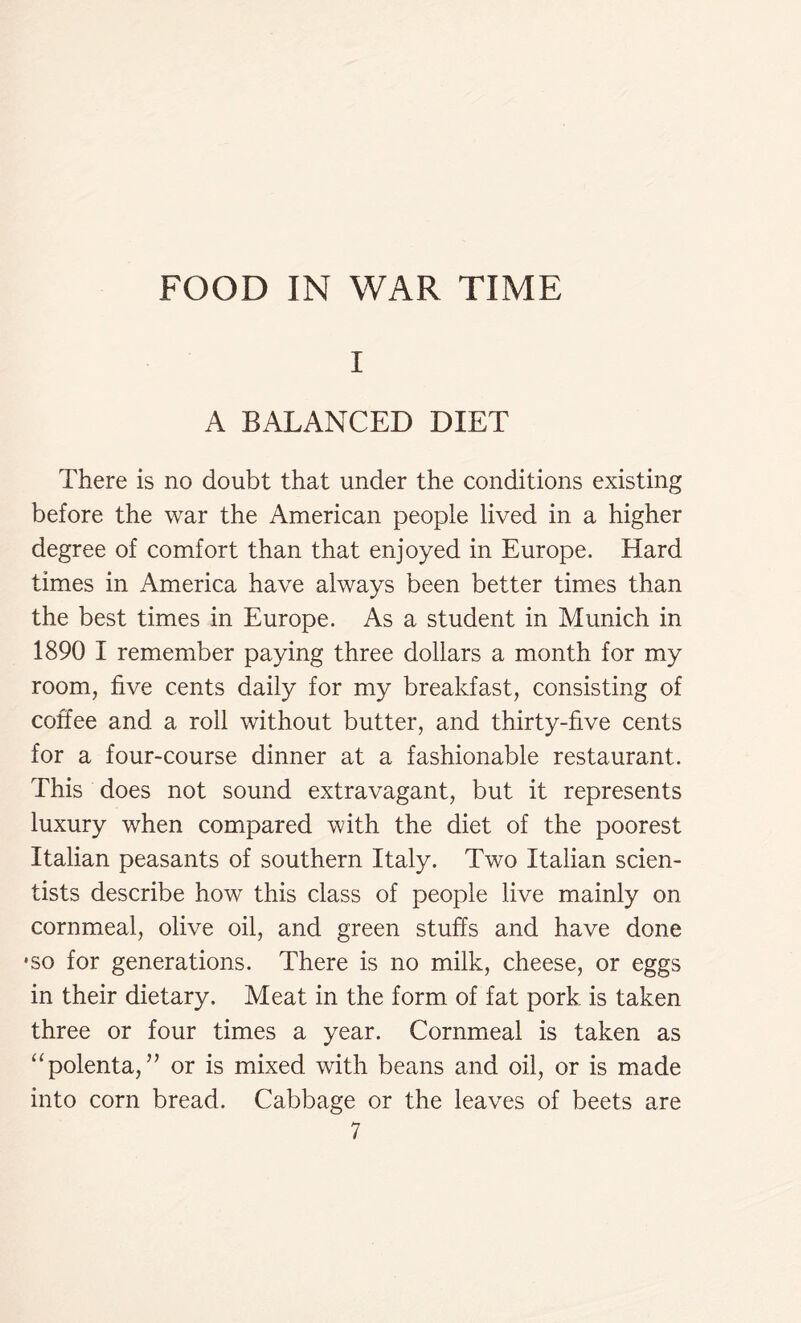 I A BALANCED DIET There is no doubt that under the conditions existing before the war the American people lived in a higher degree of comfort than that enjoyed in Europe. Hard times in America have always been better times than the best times in Europe. As a student in Munich in 1890 I remember paying three dollars a month for my room, five cents daily for my breakfast, consisting of coffee and a roll without butter, and thirty-five cents for a four-course dinner at a fashionable restaurant. This does not sound extravagant, but it represents luxury when compared with the diet of the poorest Italian peasants of southern Italy. Two Italian scien- tists describe how this class of people live mainly on cornmeal, olive oil, and green stuffs and have done •so for generations. There is no milk, cheese, or eggs in their dietary. Meat in the form of fat pork is taken three or four times a year. Cornmeal is taken as “polenta,” or is mixed with beans and oil, or is made into corn bread. Cabbage or the leaves of beets are