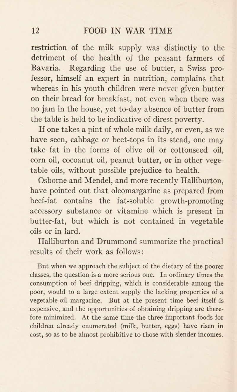 restriction of the milk supply was distinctly to the detriment of the health of the peasant farmers of Bavaria. Regarding the use of butler, a Swiss pro- fessor, himself an expert in nutrition, complains that whereas in his youth children were never given butter on their bread for breakfast, not even when there was no jam in the house, yet to-day absence of butter from the table is held to be indicative of direst poverty. If one takes a pint of whole milk daily, or even, as we have seen, cabbage or beet-tops in its stead, one may take fat in the forms of olive oil or cottonseed oil, corn oil, cocoanut oil, peanut butter, or in other vege- table oils, without possible prejudice to health. Osborne and Mendel, and more recently Halliburton, have pointed out that oleomargarine as prepared from beef-fat contains the fat-soluble growth-promoting accessory substance or vitamine which is present in butter-fat, but which is not contained in vegetable oils or in lard. Halliburton and Drummond summarize the practical results of their work as follows: But when we approach the subject of the dietary of the poorer classes, the question is a more serious one. In ordinary times the consumption of beef dripping, which is considerable among the poor, would to a large extent supply the lacking properties of a vegetable-oil margarine. But at the present time beef itself is expensive, and the opportunities of obtaining dripping are there- fore minimized. At the same time the three important foods for children already enumerated (milk, butter, eggs) have risen in cost, so as to be almost prohibitive to those with slender incomes.