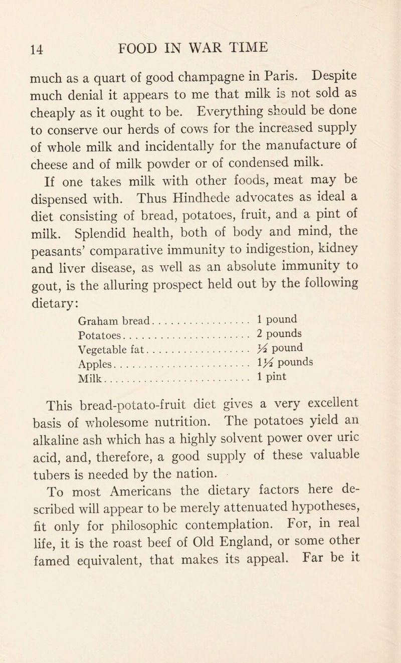 much as a quart of good champagne in Paris. Despite much denial it appears to me that milk is not sold as cheaply as it ought to be. Everything should be done to conserve our herds of cows for the increased supply of whole milk and incidentally for the manufacture of cheese and of milk powder or of condensed milk. If one takes milk with other foods, meat may be dispensed with. Thus Hindhede advocates as ideal a diet consisting of bread, potatoes, fruit, and a pint of milk. Splendid health, both of body and mind, the peasants’ comparative immunity to indigestion, kidney and liver disease, as well as an absolute immunity to gout, is the alluring prospect held out by the following dietary: Graham bread 1 pound Potatoes 2 pounds Vegetable fat A pound Apples 1*4 pounds Milk 1 Pint This bread-potato-fruit diet gives a very excellent basis of wholesome nutrition. The potatoes yield an alkaline ash which has a highly solvent power over uric acid, and, therefore, a good supply of these valuable tubers is needed by the nation. To most Americans the dietary factors here de- scribed will appear to be merely attenuated hypotheses, fit only for philosophic contemplation. For, in real life, it is the roast beef of Old England, or some other famed equivalent, that makes its appeal. Far be it