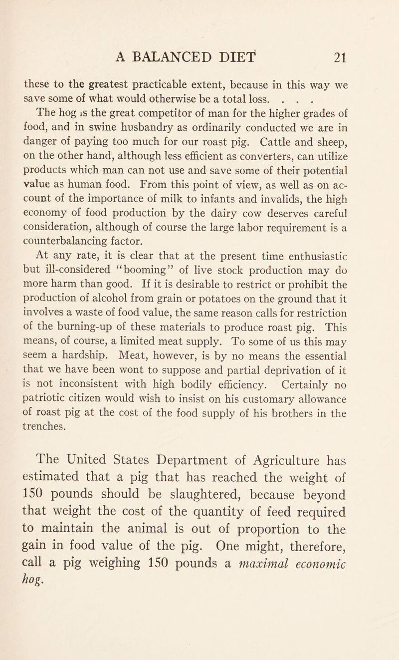 these to the greatest practicable extent, because in this way we save some of what would otherwise be a total loss. . . . The hog is the great competitor of man for the higher grades of food, and in swine husbandry as ordinarily conducted we are in danger of paying too much for our roast pig. Cattle and sheep, on the other hand, although less efficient as converters, can utilize products which man can not use and save some of their potential value as human food. From this point of view, as well as on ac- count of the importance of milk to infants and invalids, the high economy of food production by the dairy cow deserves careful consideration, although of course the large labor requirement is a counterbalancing factor. At any rate, it is clear that at the present time enthusiastic but ill-considered “booming” of live stock production may do more harm than good. If it is desirable to restrict or prohibit the production of alcohol from grain or potatoes on the ground that it involves a waste of food value, the same reason calls for restriction of the burning-up of these materials to produce roast pig. This means, of course, a limited meat supply. To some of us this may seem a hardship. Meat, however, is by no means the essential that we have been wont to suppose and partial deprivation of it is not inconsistent with high bodily efficiency. Certainly no patriotic citizen would wish to insist on his customary allowance of roast pig at the cost of the food supply of his brothers in the trenches. The United States Department of Agriculture has estimated that a pig that has reached the weight of 150 pounds should be slaughtered, because beyond that weight the cost of the quantity of feed required to maintain the animal is out of proportion to the gain in food value of the pig. One might, therefore, call a pig weighing 150 pounds a maximal economic hog.