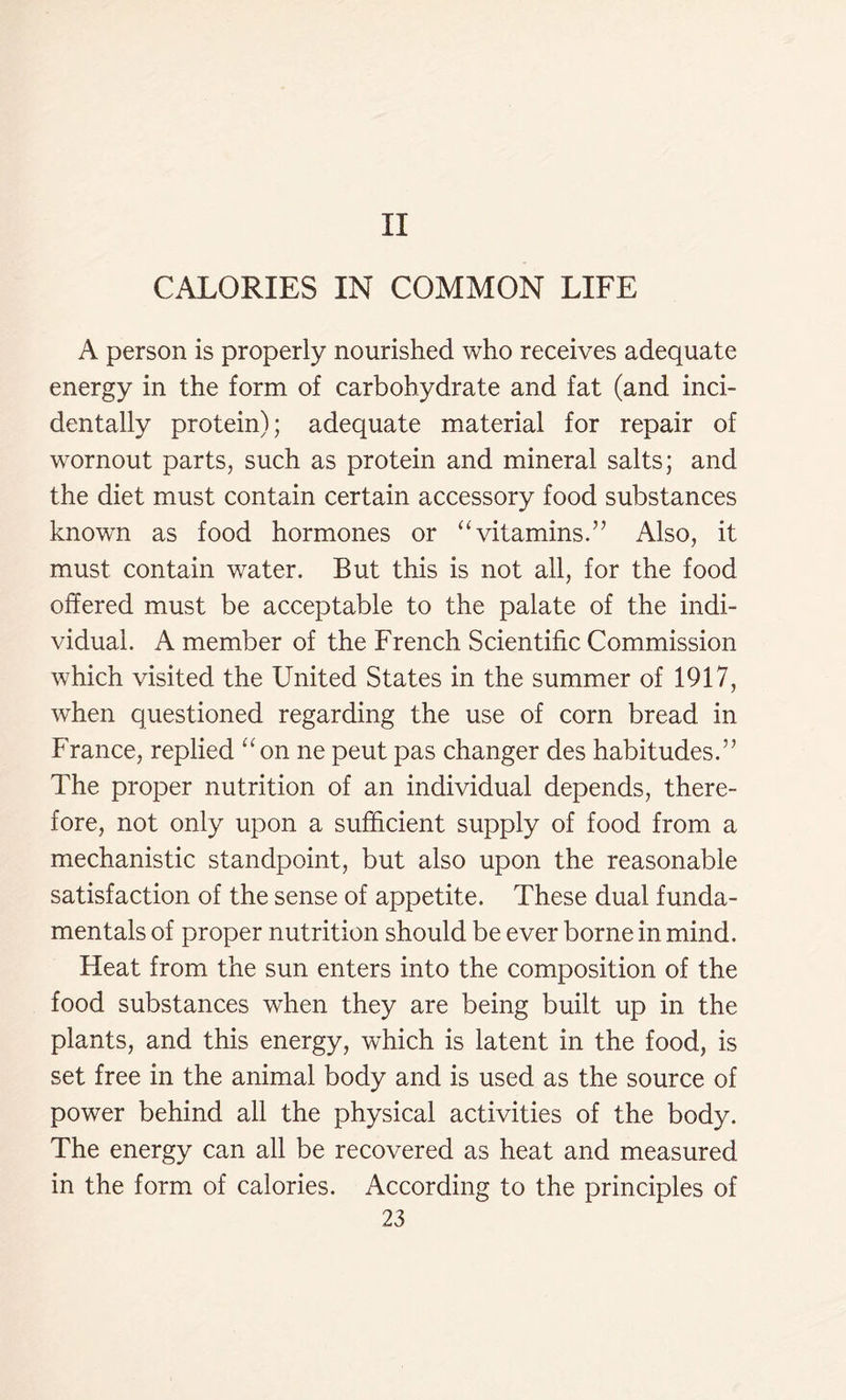 II CALORIES IN COMMON LIFE A person is properly nourished who receives adequate energy in the form of carbohydrate and fat (and inci- dentally protein); adequate material for repair of wornout parts, such as protein and mineral salts; and the diet must contain certain accessory food substances known as food hormones or “vitamins.” Also, it must contain water. But this is not all, for the food offered must be acceptable to the palate of the indi- vidual. A member of the French Scientific Commission which visited the United States in the summer of 1917, when questioned regarding the use of corn bread in France, replied “on ne peut pas changer des habitudes.” The proper nutrition of an individual depends, there- fore, not only upon a sufficient supply of food from a mechanistic standpoint, but also upon the reasonable satisfaction of the sense of appetite. These dual funda- mentals of proper nutrition should be ever borne in mind. Fleat from the sun enters into the composition of the food substances when they are being built up in the plants, and this energy, which is latent in the food, is set free in the animal body and is used as the source of power behind all the physical activities of the body. The energy can all be recovered as heat and measured in the form of calories. According to the principles of