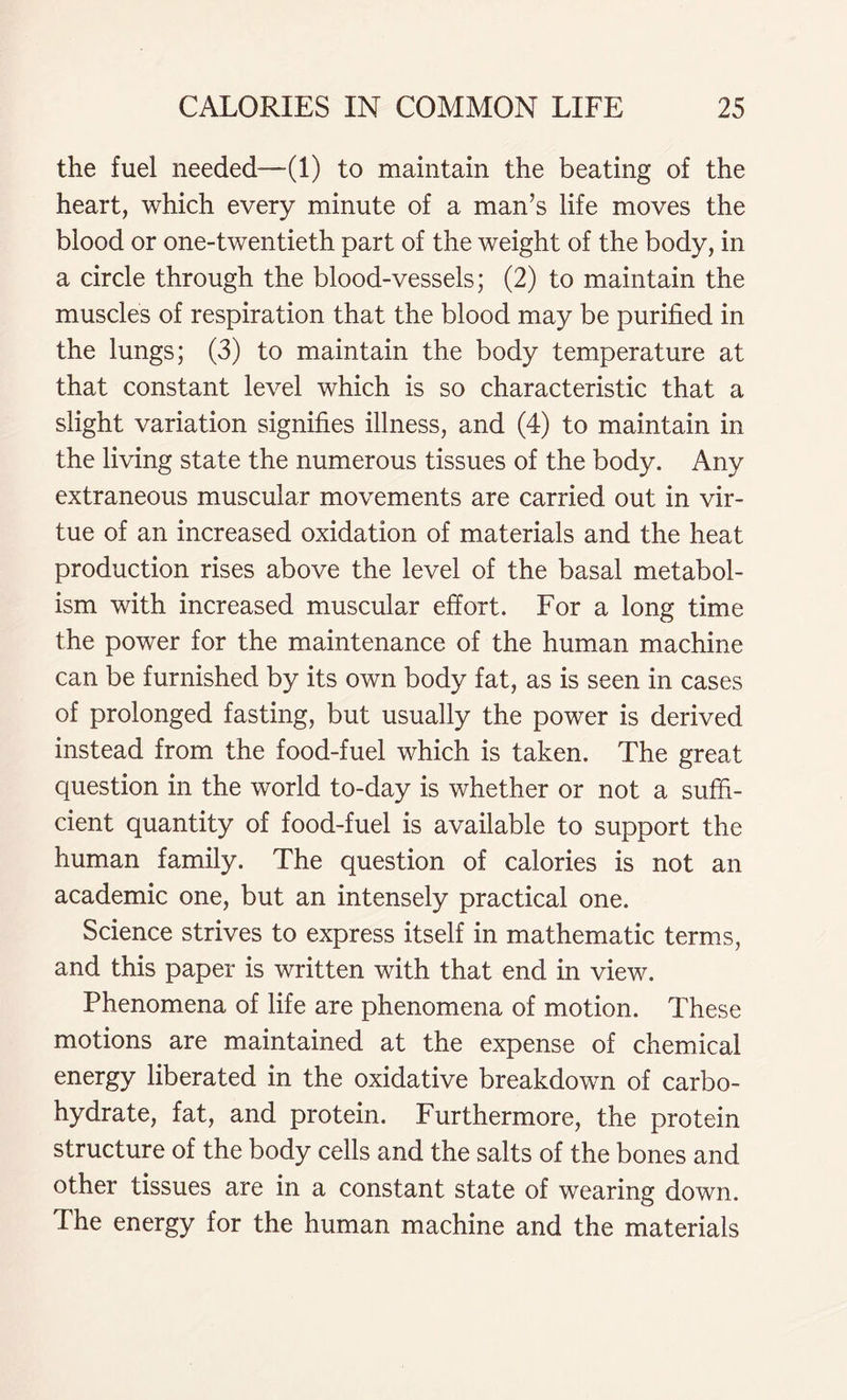 the fuel needed—(1) to maintain the beating of the heart, which every minute of a man’s life moves the blood or one-twentieth part of the weight of the body, in a circle through the blood-vessels; (2) to maintain the muscles of respiration that the blood may be purified in the lungs; (3) to maintain the body temperature at that constant level which is so characteristic that a slight variation signifies illness, and (4) to maintain in the living state the numerous tissues of the body. Any extraneous muscular movements are carried out in vir- tue of an increased oxidation of materials and the heat production rises above the level of the basal metabol- ism with increased muscular effort. For a long time the power for the maintenance of the human machine can be furnished by its own body fat, as is seen in cases of prolonged fasting, but usually the power is derived instead from the food-fuel which is taken. The great question in the world to-day is whether or not a suffi- cient quantity of food-fuel is available to support the human family. The question of calories is not an academic one, but an intensely practical one. Science strives to express itself in mathematic terms, and this paper is written with that end in view. Phenomena of life are phenomena of motion. These motions are maintained at the expense of chemical energy liberated in the oxidative breakdown of carbo- hydrate, fat, and protein. Furthermore, the protein structure of the body cells and the salts of the bones and other tissues are in a constant state of wearing down. The energy for the human machine and the materials